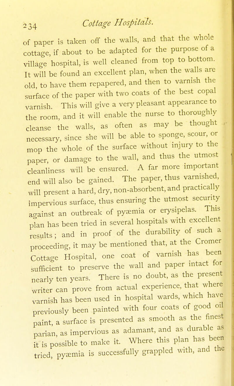 of paper is taken off the walls, and that the whole cottage, if about to be adapted for the purpose of a village hospital, is well cleaned from top to bottom. It will be found an excellent plan, when the walls are old to have them repapered, and then to varnish the surface of the paper with two coats of the best copal varnish This will give a very pleasant appearance to the room, and it will enable the nurse to thoroughly cleanse the walls, as often as may be thought necessary, since she will be able to sponge, scour, or mop the whole of the surface without injury to the paper, or damage to the wall, and thus the utmost cleanliness will be ensured. A far more important end will also be gained. The paper, thus varnished, will present a hard, dry, non-absorbent, and practically impervious surface, thus ensuring the utmost security against an outbreak of pyaemia or erysipelas. This plan has been tried in several hospitals with excellent results; and in proof of the durability of such a proceeding, it may be mentioned that, at the Cromer Cottage Hospital, one coat of varnish has been sufficient to preserve the wall and paper intact for nearly ten years. There is no doubt, as the present writer can prove from actual experience, that where varnish has been used in hospital wards, which have previously been painted with four coats of good oil paint a surface is presented as smooth as the finest pai-ian, as impervious as adamant, and as durable as it is possible to make it. Where this plan has been tried pyaemia is successfully grappled with, and the