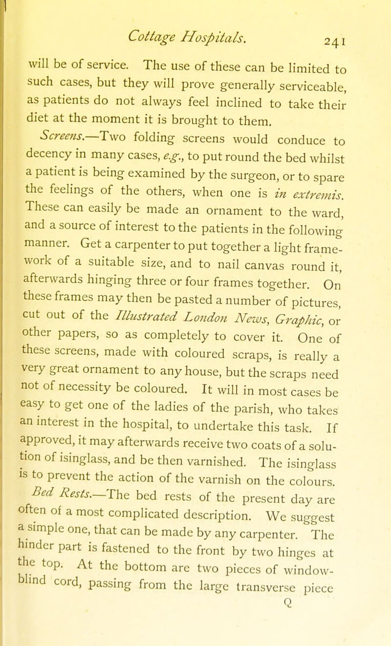 will be of service. The use of these can be limited to such cases, but they will prove generally serviceable, as patients do not always feel inclined to take their diet at the moment it is brought to them. Screens.—Two folding screens would conduce to decency in many cases, e.g., to put round the bed whilst a patient is being examined by the surgeon, or to spare the feelings of the others, when one is in extremis. These can easily be made an ornament to the ward, and a source of interest to the patients in the following manner. Get a carpenter to put together a light frames- work of a suitable size, and to nail canvas round it, afterwards hinging three or four frames together. On these frames may then be pasted a number of pictures, cut out of the Illustrated London News, Graphic, or other papers, so as completely to cover it. One of these screens, made with coloured scraps, is really a very great ornament to any house, but the scraps need not of necessity be coloured. It will in most cases be easy to get one of the ladies of the parish, who takes an interest in the hospital, to undertake this task. If approved, it may afterwards receive two coats of a solu- tion of isinglass, and be then varnished. The isinglass is to prevent the action of the varnish on the colours. Bed Rests.~Yh& bed rests of the present day are often of a most complicated description. We suggest a simple one, that can be made by any carpenter. ^The hmder part is fastened to the front by two hinges at the top. At the bottom are two pieces of window- blind cord, passing from the large transverse piece Q