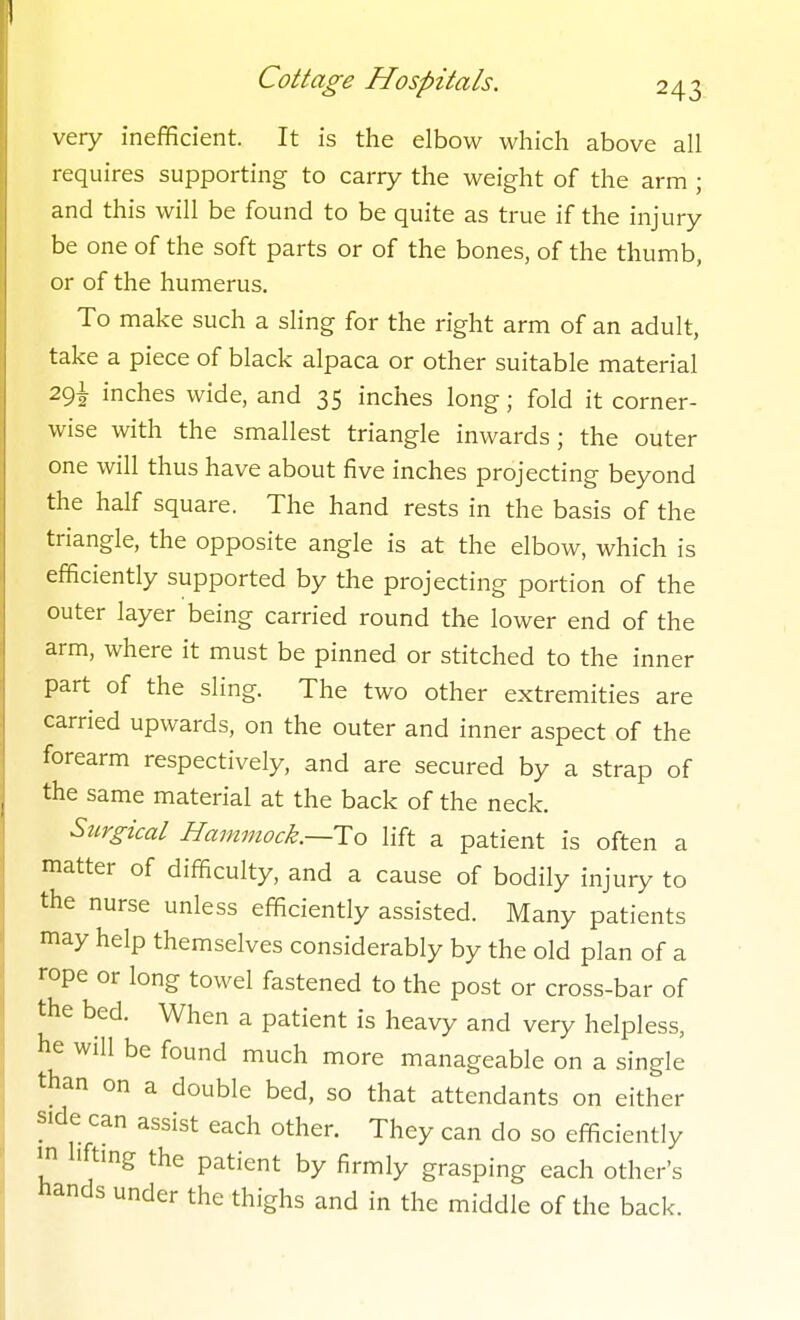 very inefficient. It is the elbow which above all requires supporting to carry the weight of the arm ; and this will be found to be quite as true if the injury be one of the soft parts or of the bones, of the thumb, or of the humerus. To make such a sling for the right arm of an adult, take a piece of black alpaca or other suitable material 29! inches wide, and 35 inches long; fold it corner- wise with the smallest triangle inwards ; the outer one will thus have about five inches projecting beyond the half square. The hand rests in the basis of the triangle, the opposite angle is at the elbow, which is efficiently supported by the projecting portion of the outer layer being carried round the lower end of the arm, where it must be pinned or stitched to the inner part of the sling. The two other extremities are carried upwards, on the outer and inner aspect of the forearm respectively, and are secured by a strap of the same material at the back of the neck. Surgical Hammock.—To lift a patient is often a matter of difficulty, and a cause of bodily injury to the nurse unless efficiently assisted. Many patients may help themselves considerably by the old plan of a rope or long towel fastened to the post or cross-bar of the bed. When a patient is heavy and very helpless, he will be found much more manageable on a single than on a double bed, so that attendants on either side can assist each other. They can do so efficiently in lifting the patient by firmly grasping each other's hands under the thighs and in the middle of the back.