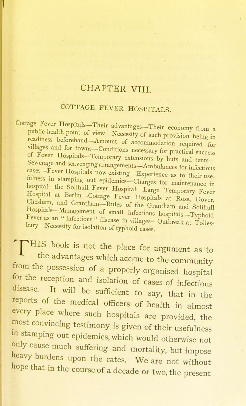 COTTAGE FEVER HOSPITALS. Cottage Fever Hospitals-Their advantages-Their economy from a pubhc health pomt of view-Necessity of such provision being in readmess beforehand-Amount of accommodation required f^ villages and for tovvns-Conditions necessary for practical success of Fever Hospitals-Temporary extensions by huts and tents- cases-Fever Hospitals now existing-Experience as to their use- fulness m ^stamping out epidemics-Charges for maintenance in hospital-the Solihull Fever Hospital-Large Tempora  v r Hospital at Berlin-Cottage Fever Hospitals at Ross Dover Chesham, and Grantham-Rules of the Grantham and'soZ l' Hospitals-Management of small infectious hospitals-Typho d b^rr: inviHages-OutLakat Tolles- bury-Necessity for isolation of typhoid cases. pHIS book is not the place for argument as to the advantages which accrue to the community trom the possession of a properly organised hospital tor the reception and isolation of cases of infectious disease. It will be sufficient to say, that in the reports of the medical officers of health in almost every place where such hospitals are provided, the most convincing testimony is given of their usefulness in stamping out epidemics, which would otherwise not only cause much suffering and mortality, but impose heavy burdens upon the rates. We are not without hope that in the course of a decade or two, the present