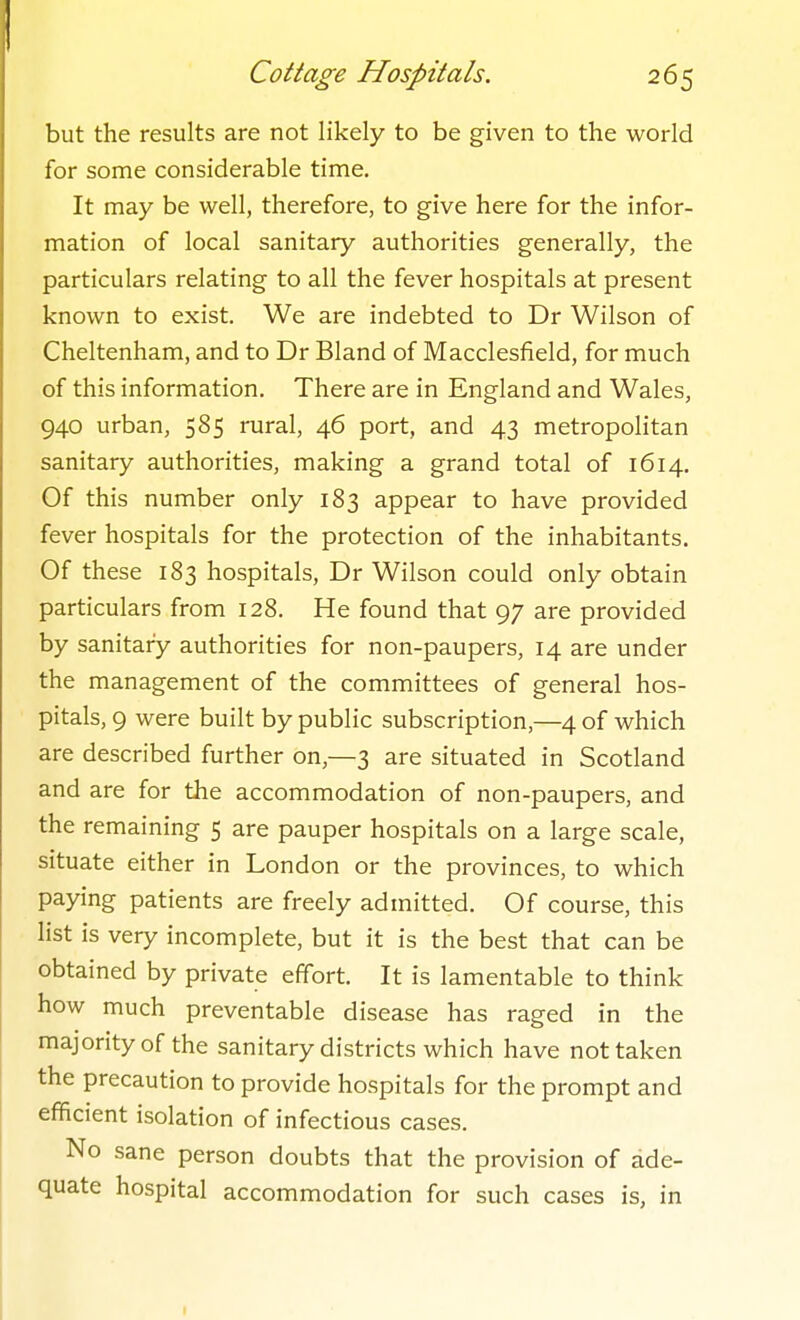 but the results are not likely to be given to the world for some considerable time. It may be well, therefore, to give here for the infor- mation of local sanitary authorities generally, the particulars relating to all the fever hospitals at present known to exist. We are indebted to Dr Wilson of Cheltenham, and to Dr Bland of Macclesfield, for much of this information. There are in England and Wales, 940 urban, 585 rural, 46 port, and 43 metropolitan sanitary authorities, making a grand total of 1614. Of this number only 183 appear to have provided fever hospitals for the protection of the inhabitants. Of these 183 hospitals, Dr Wilson could only obtain particulars from 128. He found that 97 are provided by sanitary authorities for non-paupers, 14 are under the management of the committees of general hos- pitals, 9 were built by public subscription,—4 of which are described further on,—3 are situated in Scotland and are for the accommodation of non-paupers, and the remaining 5 are pauper hospitals on a large scale, situate either in London or the provinces, to which paying patients are freely admitted. Of course, this list is very incomplete, but it is the best that can be obtained by private effort. It is lamentable to think how much preventable disease has raged in the majority of the sanitary districts which have not taken the precaution to provide hospitals for the prompt and efficient isolation of infectious cases. No sane person doubts that the provision of ade- quate hospital accommodation for such cases is, in