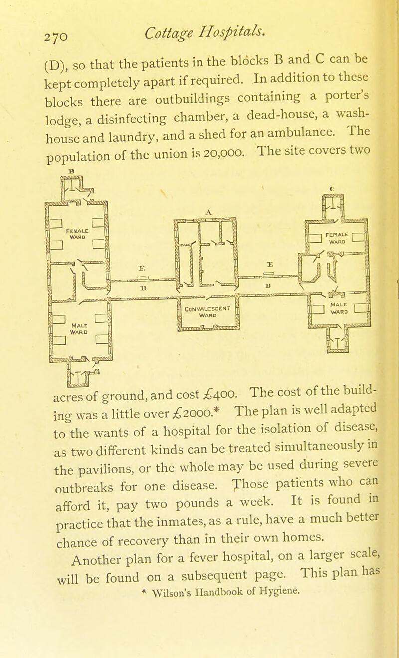 (D), so that the patients in the blocks B and C can be kept completely apart if required. In addition to these blocks there are outbuildings containing a porter's lodge, a disinfecting chaniber, a dead-house, a wash- house and laundry, and a shed for an ambulance. The population of the union is 20,000. The site covers two acres of ground, and cost £aoo. The cost of the build- ing was a little over ;^2000.* The plan is well adapted to the wants of a hospital for the isolation of disease, as two different kinds can be treated simultaneously in the pavilions, or the whole may be used during severe outbreaks for one disease. Jhose patients who can afford it, pay two pounds a week. It is found in practice that the inmates, as a rule, have a much better chance of recovery than in their own homes. Another plan for a fever hospital, on a larger scale, will be found on a subsequent page. This plan has * Wilson's Handbook of Hygiene.