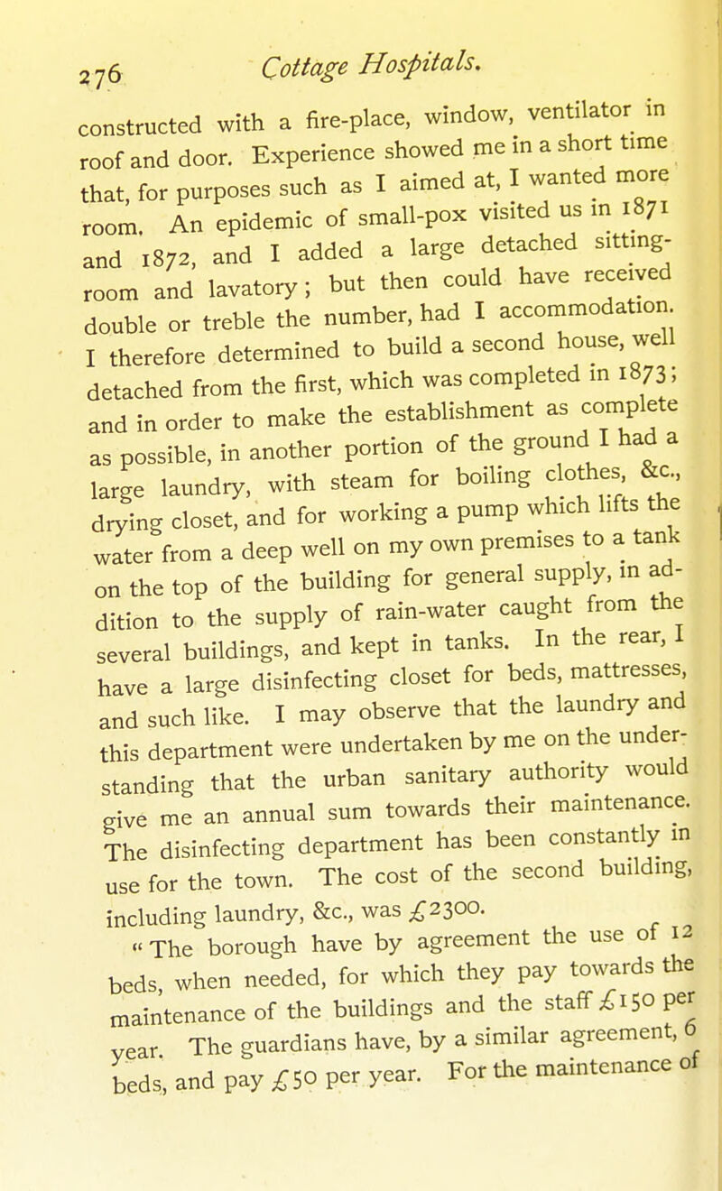 constructed with a fire-place, window, ventilator in roof and door. Experience showed me in a short time that, for purposes such as I aimed at, I wanted more room. An epidemic of small-pox vistted us m 1871 and 1872. and I added a large detached sittmg- room and lavatory; but then could have received double or treble the number, had I accommodation I therefore determined to build a second house well detached from the first, which was completed in 1873; and in order to make the establishment as complete as possible, in another portion of the ground I had a large laundry, with steam for boiling clothes drying closet, and for working a pump which lifts the water from a deep well on my own premises to a tank on the top of the building for general supply, m ad- dition to the supply of rain-water caught from the several buildings, and kept in tanks. In the rear, I have a large disinfecting closet for beds, mattresses and such like. I may observe that the laundry and this department were undertaken by me on the under: standing that the urban sanitary authority would give me an annual sum towards their maintenance. The disinfecting department has been constantly m use for the town. The cost of the second building, including laundry, &c., was ;^2300.  The borough have by agreement the use ot 12 beds when needed, for which they pay towards the maintenance of the buildings and the staff ;C 150 per vear The guardians have, by a similar agreement, 6 beds', and pay ;^50 per year. For the maintenance of