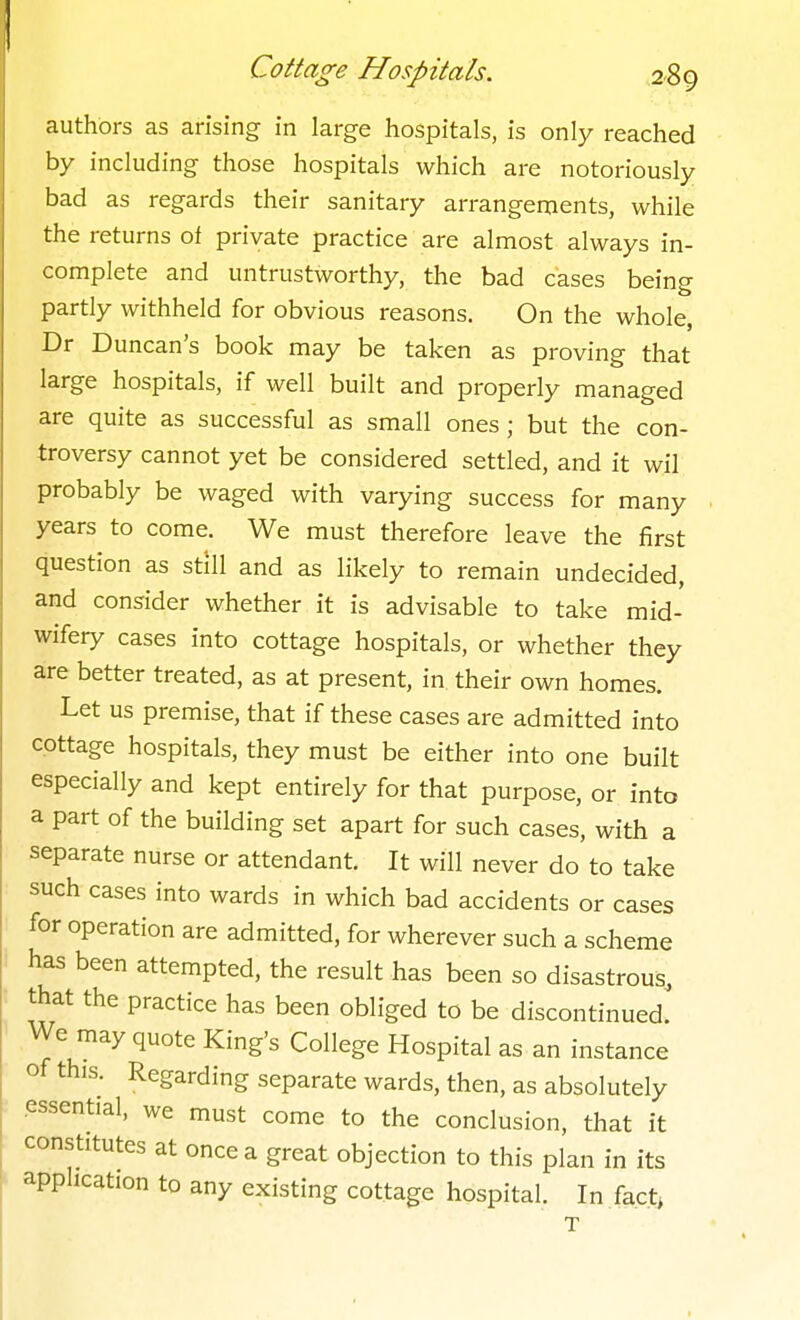 authors as arising in large hospitals, is only reached by including those hospitals which are notoriously bad as regards their sanitary arrangements, while the returns of private practice are almost always in- complete and untrustworthy, the bad cases being partly withheld for obvious reasons. On the whole, Dr Duncan's book may be taken as proving that large hospitals, if well built and properiy managed are quite as successful as small ones; but the con- troversy cannot yet be considered settled, and it wil probably be waged with varying success for many years to come. We must therefore leave the first question as still and as likely to remain undecided, and consider whether it is advisable to take mid- wifery cases into cottage hospitals, or whether they are better treated, as at present, in their own homes. Let us premise, that if these cases are admitted into cottage hospitals, they must be either into one built especially and kept entirely for that purpose, or into a part of the building set apart for such cases, with a separate nurse or attendant. It will never do to take such cases into wards in which bad accidents or cases for operation are admitted, for wherever such a scheme has been attempted, the result has been so disastrous, that the practice has been obliged to be discontinued. We may quote King's College Hospital as an instance of this. Regarding separate wards, then, as absolutely essential, we must come to the conclusion, that it constitutes at once a great objection to this plan in its application to any existing cottage hospital. In fact,