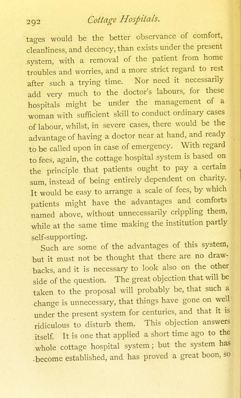 tages would be the better observance of comfort, cleanliness, and decency, than exists under the present .system, with a removal of the patient from home ■troubles and worries, and a more strict regard to rest after such a trying time. Nor need it necessarily add very much to the doctor's labours, for these hospitals might be under the management of a woman with sufficient skill to conduct ordinary cases of labour, whilst, in severe cases, there would be the advantage of having a doctor near at hand, and ready to be called upon in case of emergency. With regard to fees, again, the cottage hospital system is based on the principle that patients ought to pay a certain sum, instead of being entirely dependent on charity. It would be easy to arrange a scale of fees, by which patients might have the advantages and comforts named above, without unnecessarily crippling them, while at the same time making the institution partly self-supporting. Such are some of the advantages of this system, but it must not be thought that there are no draw- backs, and it is necessary to look also on the other side of the question. The great objection that will be taken to the proposal will probably be, that such a change is unnecessary, that things have gone on well under the present system for centuries, and that it is ridiculous to disturb them. This objection answers itself. It is one that applied a short time ago to the whole cottage hospital system; but the system has -become established, and. has proved a great boon, so