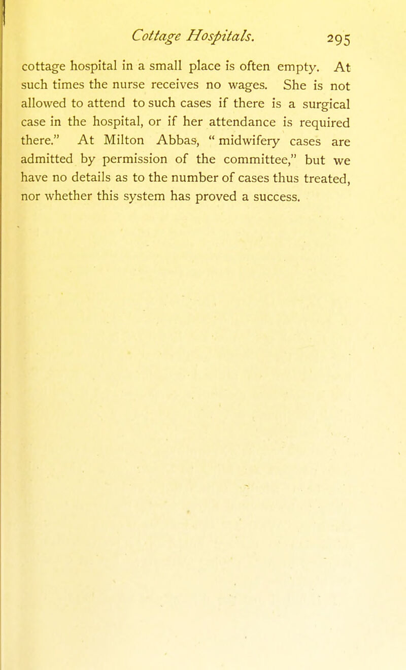 cottage hospital in a small place is often empty. At such times the nurse receives no wages. She is not allowed to attend to such cases if there is a surgical case in the hospital, or if her attendance is required there. At Milton Abbas,  midwifery cases are admitted by permission of the committee, but we have no details as to the number of cases thus treated, nor whether this system has proved a success.