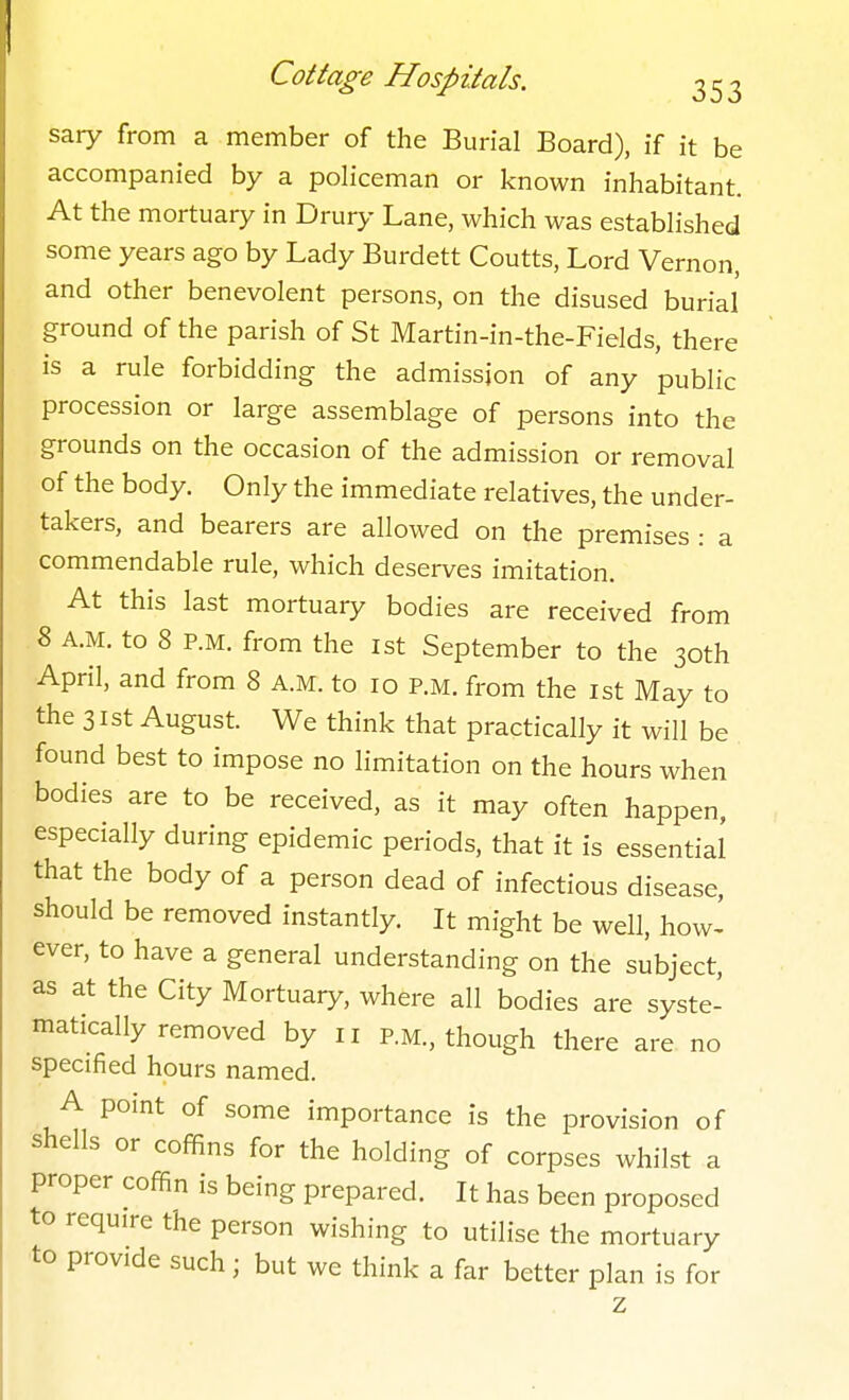 sary from a member of the Burial Board), if it be accompanied by a policeman or known inhabitant. At the mortuary in Drury Lane, which was established some years ago by Lady Burdett Coutts, Lord Vernon, and other benevolent persons, on the disused burial ground of the parish of St Martin-in-the-Fields, there is a rule forbidding the admission of any public procession or large assemblage of persons into the grounds on the occasion of the admission or removal of the body. Only the immediate relatives, the under- takers, and bearers are allowed on the premises : a commendable rule, which deserves imitation. At this last mortuary bodies are received from 8 A.M. to 8 P.M. from the 1st September to the 30th April, and from 8 A.M. to 10 P.M. from the 1st May to the 31st August. We think that practically it will be found best to impose no limitation on the hours when bodies are to be received, as it may often happen, especially during epidemic periods, that it is essential that the body of a person dead of infectious disease, should be removed instantly. It might be well, how- ever, to have a general understanding on the subject, as at the City Mortuary, where all bodies are syste- matically removed by II P.M., though there are no specified hours named. A point of some importance is the provision of shells or coffins for the holding of corpses whilst a proper coffin is being prepared. It has been proposed to require the person wishing to utilise the mortuary to provide such; but we think a far better plan is for z