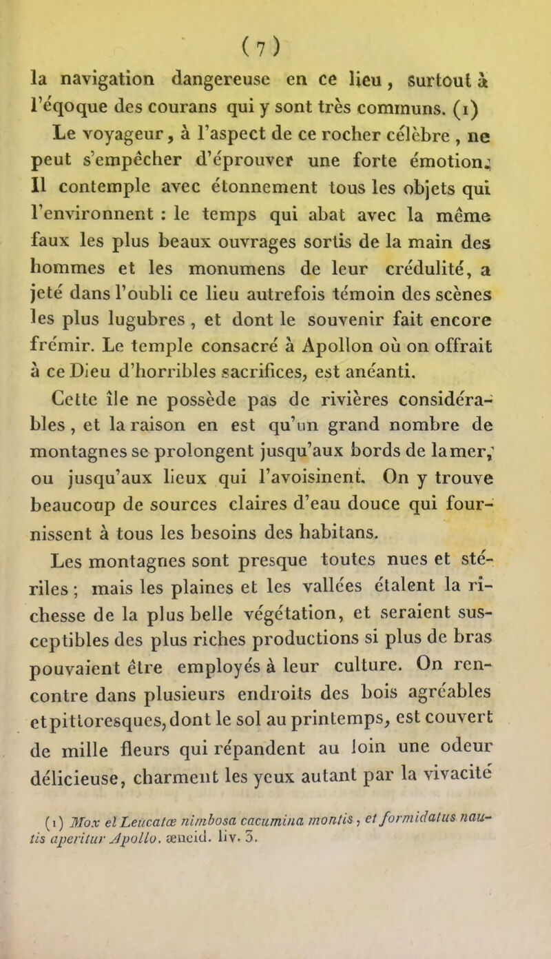 la navigation dangereuse en ce lieu, surtout à i'e'qoque des courans qui y sont très communs, (i) Le voyageur, à l'aspect de ce rocher célèbre , ne peut s'empêcher d'éprouver une forte émotion^ Il contemple avec étonnement tous les objets qui l'environnent ; le temps qui abat avec la même faux les plus beaux ouvrages sortis de la main des hommes et les monumens de leur crédulité, a jeté dans l'oubli ce lieu autrefois témoin des scènes les plus lugubres, et dont le souvenir fait encore frémir. Le temple consacré à Apollon où on offrait à ce Dieu d'horribles sacrifices, est anéanti. Cette île ne possède pas de rivières considéra- bles , et la raison en est qu'un grand nombre de montagnes se prolongent jusqu'aux bords de lamer,^ ou jusqu'aux lieux qui l'avoisinent. On y trouve beaucoup de sources claires d'eau douce qui four- nissent à tous les besoins des habitans. Les montagnes sont presque toutes nues et sté- riles ; mais les plaines et les vallées étalent la ri- chesse de la plus belle végétation, et seraient sus- ceptibles des plus riches productions si plus de bras pouvaient être employés à leur culture. On ren- contre dans plusieurs endroits des bois agréables etpittoresquesjdont le sol au printemps, est couvert de mille fleurs qui répandent au loin une odeur délicieuse, charment les yeux autant par la vivacité (i) 3Tox elLeiicatœ nimbosa cacumina monlis, et formidatus nan- tis aperUiir JiJuUo. eeucitl. iiv. 5.