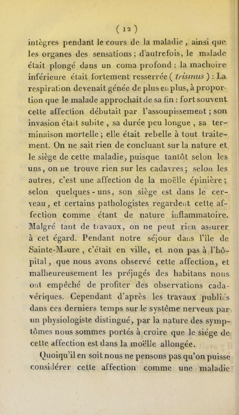 (1.) intègres pendant le cours de la maladie, ainsi que les organes des sensations; dautrefois, le malade e'iait plongé dans un coma profond ; la mâchoire inférieure était fortement resserrée ( trismus ) : La respiration devenait gênée de plus eu plus, à propor- tion que le malade approchait de sa fin : fort souvent cette affection débutait par l'assoupissement ; son invasion était subite , sa durée peu longue , sa ter- minaison mortelle ; elle était rebelle à tout traite- ment. On ne sait rien de concluant sur la nature et le siège de cette maladie, puisque tantôt selon les uns, on ne trouve rien sur les cadavres; selon les autres, c'est une affection de la moelle épinière ; selon quelques-uns, son siège est dans le cer- veau, et certains pathologistes regardent cette af- fection comme étant de nature inflammatoire. Malgré tant de travaux, on ne peut rien assurer à cet égard. Pendant notre séjour dans l'île de Sainte-Maure , c'était en ville, et non pas à l'hô-- pilai, que nous avons observé cette affection, et malheureusement les préjugés des habitans nous ont empêché de profiter des observations cada- vériques. Cependant d'après les travaux publiés dans ces derniers temps sur le système nerveux par un physiologiste distingué, par la nature des symp- tômes nous sommes portés à croire que le siège de celte affection est dans la mo'elle allongée. Quoiqu'il en soit nous ne pensons pas qu'on puisse considérer celte affection comme une maladie