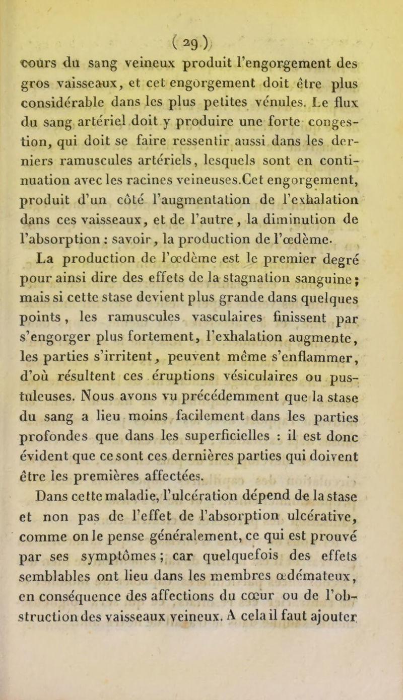 tours du sang veineux produit l'engorgement des gros vaisseaux, et cet engorgement doit être plus considérable dans les plus petites venules. Le flux du sang artériel doit y produire une forte conges- tion, qui doit se faire ressentir aussi dans les der- niers ramuscules artériels, lesquels sont en conti-^ nuation avec les racines veineuses.Cet engorgement, produit d'un côté l'augmenlalion de l'exhalation djans ces vaisseaux, et de l'autre, la diminution de l'absorption : savoir, la production de l'œdème- La production de l'oedème est le premier degré pour ainsi dire des effets de la stagnation sanguine; mais si cette stase devient plus grande dans quelques points, les ramuscules vasculaires finissent par s'engorger plus fortement, l'exhalation augmente, les parties s'irritent, peuvent même s'enflammer, d'où résultent ces éruptions vésiculaires ou pus- tuleuses. Nous avons vu précédemment que la stase du sang a lieu moins facilement dans les parties profondes que dans les superficielles : il est donc évident que ce sont ces dernières parties qui doivent être les premières affectées. Dans cette maladie, l'ulcération dépend de la stase et non pas de l'effet de l'absorption ulcérative, comme on le pense généralement, ce qui est prouvé par ses symptômes ; car quelquefois des effets semblables ont lieu dans les membres œdémateux, en conséquence des affections du cœur ou de l'ob- struction des vaisseaux veineux. A cela il faut ajouter