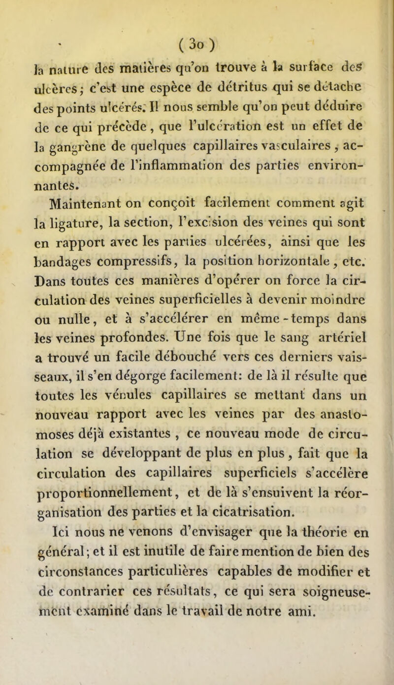 la nature des matières qu'on trouve à la surface àcS ulcères ; c'est une espèce de détritus ^ui se détache des points ulcérés. Il nous semble qu'on peut déduire de ce qui précède , que l'ulccration est un effet de la ganj^rène de quelques capillaires vasculaires , ac- compagnée de l'inflammation des parties environ- nantes. Maintenant on conçoit facilement comment agit la ligature, la section, l'excision des veines qui sont en rapport avec les parties ulcérées, ainsi que les bandages compressifs, la position horizontale, etc. Dans toutes ces manières d'opérer on force la cir- culation des veines superficielles à devenir moindre ou nulle, et à s'accélérer en même-temps dans les veines profondes. Une fois que le sang artériel a trouvé un facile débouché vers ces derniers vais- seaux, il s'en dégorge facilement: de là il résulte que toutes les vénules capillaires se mettant dans un nouveau rapport avec les veines par des anasto- moses déjà existantes , ce nouveau mode de circu- lation se développant de plus en plus, fait que la circulation des capillaires superficiels s'accélère proportionnellement, et de là s'ensuivent la réor- ganisation des parties et la cicatrisation. Ici nous ne venons d'envisager que la théorie en général ; et il est inutile de faire mention de bien des circonstances particulières capables de modifier et de contrarier ces résultats, ce qui sera soigneuse- ment examiné dans le travail de notre ami.