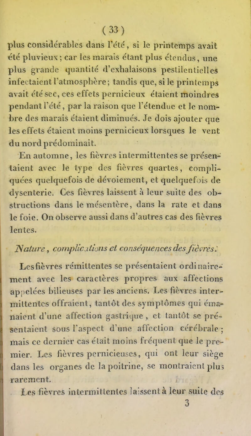 plus considérables dans Tcté, si le printemps avait été pluvicuK; car les marais étant plus étendus, une plus grande quantité d'exhalaisons pestilentielles infectaient l'atmosphère; tandis que, si le printemps avait été sec, ces effets pernicieux étaient moindres pendant l'été, par la raison que l'étendue et le nom- bre des marais étaient diminués. Je dois ajouter que les effets étaient moins pernicieux lorsques le vent du nord prédominait. En automne, les fièvres intermittentes se présen- taient avec le type des fièvres quartes, compli- quées quelquefois de dévoiement, et quelquefois de dysenterie. Ces fièvres laissent à leur suite des ob- structions dans le mésentère, dans la rate et dans le foie. On observe aussi dans d'autres cas des fièvres lentes. JSaiure, compiledtions et conséquences des fièçrcsl Les fièvres rémittentes se présentaient ordinaire- ment avec les caractères propres aux affections appelées bilieuses par les anciens. Les fièvres inter- mittentes offraient, tantôt des symplômes qui éma- naient d'une affection gastrique, et tantôt se pré- sentaient sous Taspect d'une affection cérébrale ; mais ce dernier cas était moins fréquent que le pre- mier. Les fièvres pernicieuses, qui ont leur siège dans les organes de la poitrine, se montraient plu> rarement. Les fièvres intermittentes laissent à leur suite des 3