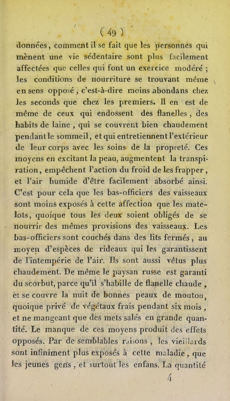 données, comment il se fait que les personnes qui mènent une vie sédentaire sont plus facilement affectées que celles qui font un exercice modéré ; les conditions de nourriture se trouvant même en sens opposé , c'est-à-dire moins abondans chez les seconds que chez les premiers. 11 en est de même de ceux qui endossent des flanelles , des habits de laine , qui se couvrent bien chaudement pendant le sommeil, et qui entretiennent l'extérieur de leur corps avec les soins de la propreté. Ces moyens en excitant la peau, augmentent la transpi- ration, empêchent l'action du froid de les frapper, et l'air humide d'être facilement absorbé ainsi. C'est pour cela que les bas-officiers des vaisseaux sont moins exposés à cette affection que les mate- lots, quoique tous les deux soient obligés de se nourrir des mêmes provisions des vaisseaux. Les bas-officiers sont couchés dans des lits fermés , au moyen d'espèces de rideaux qui les garantissent de Imtempérie de l'air. Ils sont aussi vêtus plus chaudement. De même le paysan russe est garanti du scorbut, parce qu'il s'habille de flanelle chaude , èt se couvre la nuit de bonnes peaux de mouton, quoique privé de végétaux frais pendant six mois , et ne mangeant que des mets salés en grande quan- tité. Le manque de ces moyens produit des effets opposés. Par de semblables rdisons , les vieiilards sont infiniment plus exposés à cette maladie, que les jeunes gerfs , et surtout les enfans. La quantité