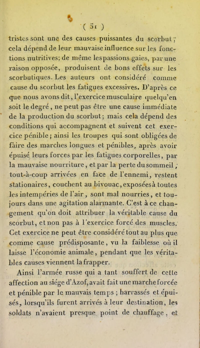 % ( 3. ) tristes sont une des causes puissantes du scorbut 7 cela dépend de leur mauvaise influence sur les fonc- tions nutritives; de même lespassions gaies, par une raison opposée, produisent de bons effets sur les scorbutiques. Les auteurs ont considéré comme cause du scorbut les fatigues excessives. D'après ce que nous avons dit, l'exercice musculaire quelqu'en soit le degré , ne peut pas être une cause immédiate de la production du scorbut ; mais cela dépend des conditions qui accompagnent et suivent cet exer- cice pénible ; ainsi les troupes qui sont obligées de faire des marches longues et pénibles, après avoir épuisé leurs forces par les fatigues corporelles, par la mauvaise nourriture, et par la perte dusommeil ; tout-à-coup arrivées en face de l'ennemi, restent stationaires, couchent au bivouac,exposéesà toutes les intempéries del'air, sont mal nourries, et tou- jours dans une agitation alarmante. C'est à ce chan- gement qu on doit attribuer la véritable cause du scorbut, et non pas à l'exercice forcé des muscles. Cet exercice ne peut être considéré tout au plus que comme cause prédisposante, vu la faiblesse où il laisse l'économie animale, pendant que les vérita- bles causes viennent la frapper. Ainsi l'armée russe qui a tant souffert de cette affection au siège d'Azof, avait fait une marche forcée et pénible par le mauvais temps ; han assés et épui- sés, lorsqu'ils furent arrivés à leur destination, les soldats n'avaient presque point de chauffage , et