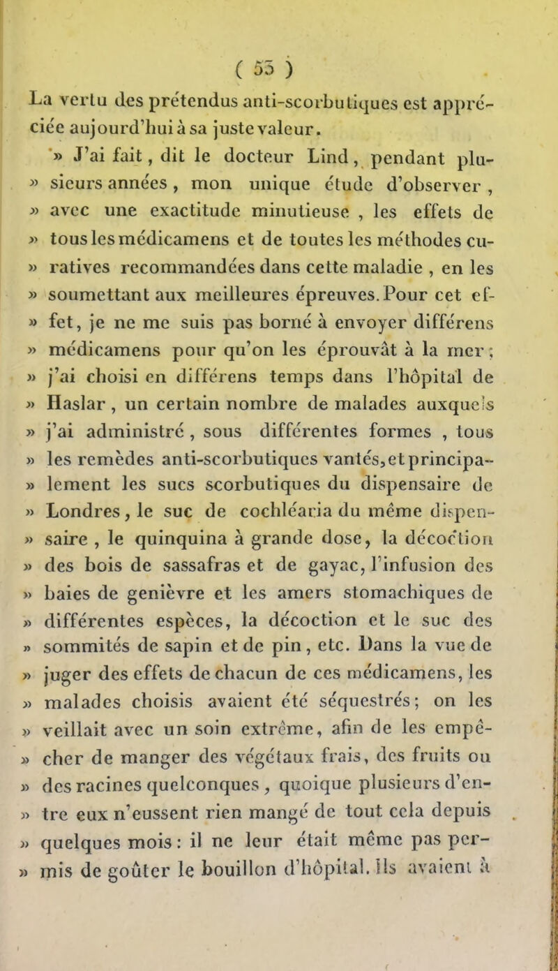 ( 55 ) La verlu des prétendus anti-scorbu tiques est appré- ciée aujourd'hui à sa juste valeur. » J'ai fait, dit le docteur Lind, pendant plu- » sieurs années , mon unique étude d'observer , >y avec une exactitude minutieuse , les effets de » tous les médicamens et de toutes les méthodes cu- » ratives recommandées dans cette maladie , en les » soumettant aux meilleures épreuves. Pour cet ef- » fet, je ne me suis pas borné à envoyer différens » médicamens pour qu'on les éprouvât à la mer ; » j'ai choisi en différens temps dans l'hôpital de j) Haslar, un certain nombre de malades auxquels » j'ai administré , sous différentes formes , tous » les remèdes anti-scorbutiques vantés,et principa- » lement les sucs scorbutiques du dispensaire de » Londres, le suc de cochléaria du même dispcn- » saire , le quinquina à grande dose, la décoction » des bois de sassafras et de gayac, l'infusion des » baies de genièvre et les amers stomachiques de » différentes espèces, la décoction et le suc des » sommités de sapin et de pin, etc. Dans la vue de » juger des effets de chacun de ces médicamens, les » malades choisis avaient été séquestrés; on les )) veillait avec un soin extrême, afin de les empê- » cher de manger des végétaux frais, des fruits ou » des racines quelconques, quoique plusieurs d'en- » tre eux n'eussent rien mangé de tout cela depuis i> quelques mois : il ne leur était même pas pcr- » mis de goûter le bouillon d'hôpiul. ils avaicni à