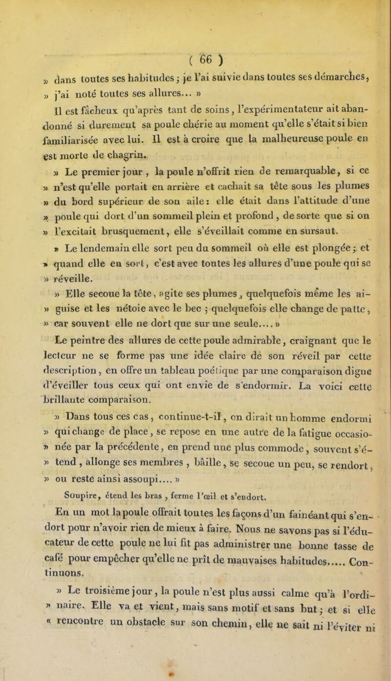 j) dans toutes ses habitudes ; je l'ai suivie dans toutes ses démarches, » j'ai noté toutes ses allures... » Il est fâcheux qu'après tant de soins, l'expérimentateur ait aban- donné si durement sa poule chérie au moment qu'elle s'était si bien familiarisée avec lui. 11 est k croire que la malheureuse poule en est morte de chagrin. » Le premier jour , la poule n'offrit rien de remarquable, si ce » n'est qu'elle portait en arrière et cachait sa tête sous les plumes » du bord supérieur de son aile: elle était dans l'attilude d'une » poule qui dort d'un sommeil plein et profond , de sorte que si on » l'excitait brusquement, elle s'éveillait comme en sursaut. » Le lendemain elle sort peu du sommeil où elle est plongée ; et » quand elle en sort, c'est avec toutes les allures d'une poule qui se » réveille. j) Elle secoue la tête, agite ses plumes^ quelquefois même les ai- » guise et les nétoie avec le bec ; quelquefois elle change de patte,  car souvent elle ne dort que sur une seule » Le peintre des allures de cette poule admirable, craignant que le lecteur ne se forme pas une idée claire dé son réveil par cette description, en offre un tableau poéliquc par une comparaison digne d'éveiller tous ceux qui ont envie de s'endormir. La voici cette brillante comparaison. 3) Dans tous ces cas, continue-t-il, on dirait un homme endormi » qui change de place, se repose en une autre de la fatigue occasio- 7> née par la précédente, en prend une plus commode, souvents'é- )) tend , allonge ses membres , bâille, se secoue un peu, se rendort, 3> ou reste ainsi assoupi.... » Soupire, étend les bras , ferme l'œil et s'endort. En un mot la poule offrait toutes les façons d'un fainéant qui s'en- dort pour n'avoir rien de mieux à faire. Nous ne savons pas si l'édu- cateur de cette poule ne lui fit pas administrer une bonne tasse de café pour empêcher qu'elle ne prît de mauvaises habitudes Con- tinuons. » Le troisième jour, la poule n'est plus aussi calme qu'à l'ordi- » naire. Elle va et vient, mais sans motif et sans but ; et si elle « rencontre un obstacle sur son chemin, elle ne sait ni l'é-viter m