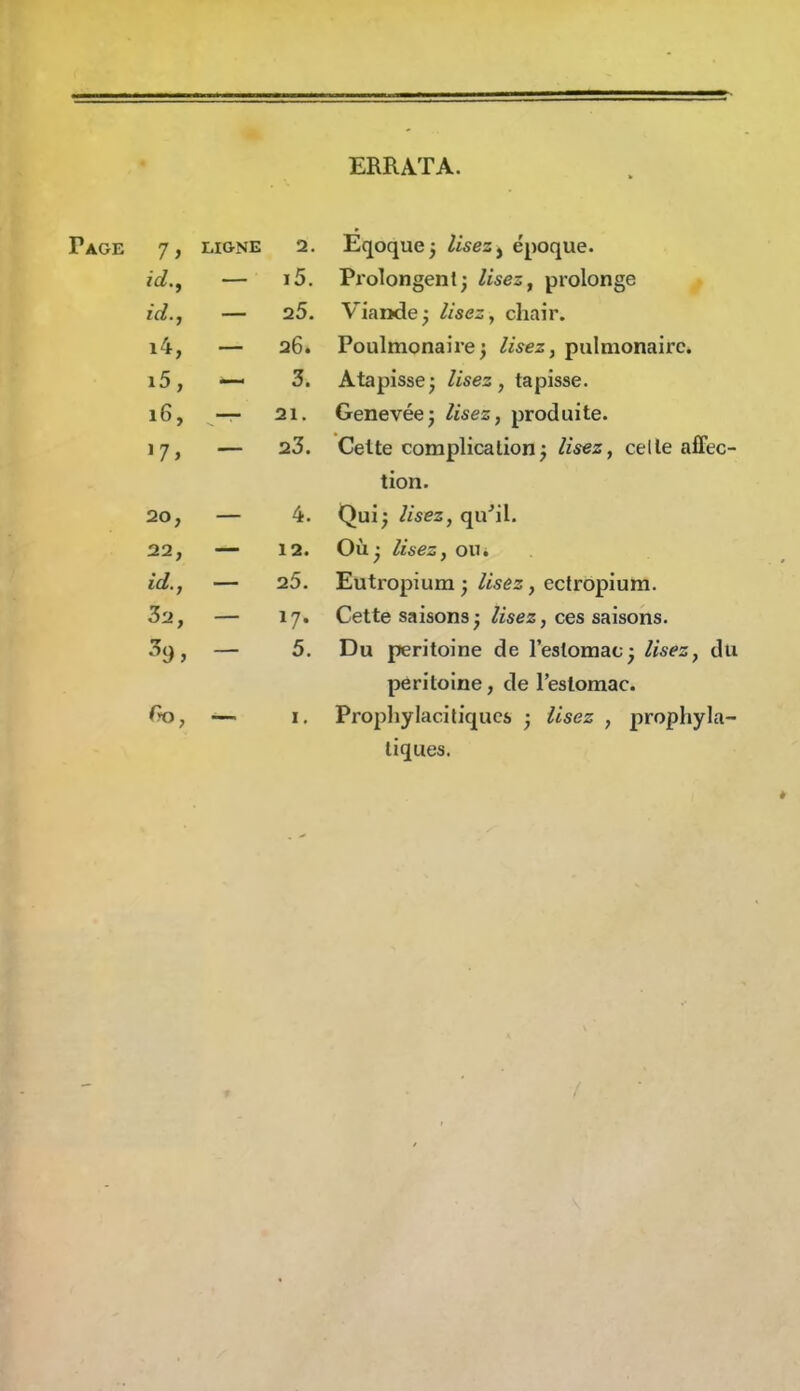 ERRATA. Page 7, LIGNE 2. Eqoquej lisez ^ époque. i5. Pi'olongenlj lisez, prolonge ici., — 25. Viande; lisez, chair. i4, — 26. Poulmonaiie; lisez, pulmonaire. i5, *— 3. Atapisse ; lisez , tapisse. 16, — 21. Genevée; lisez, produite. 17» — 23. Celte complication^ lisez, celle affec- tion. 20, 4. Qui; lisez, qu'il. 22, 12. Où; lisez, oUi id., 25. Eutropium; lisez, eclropiura. 32, 17- Cette saisons ; lisez, ces saisons. 5. Du péritoine de l'estomac; lisez, du péritoine, de l'eslomac. Prophylaci tiques ; Usez , prophyla- tiques.