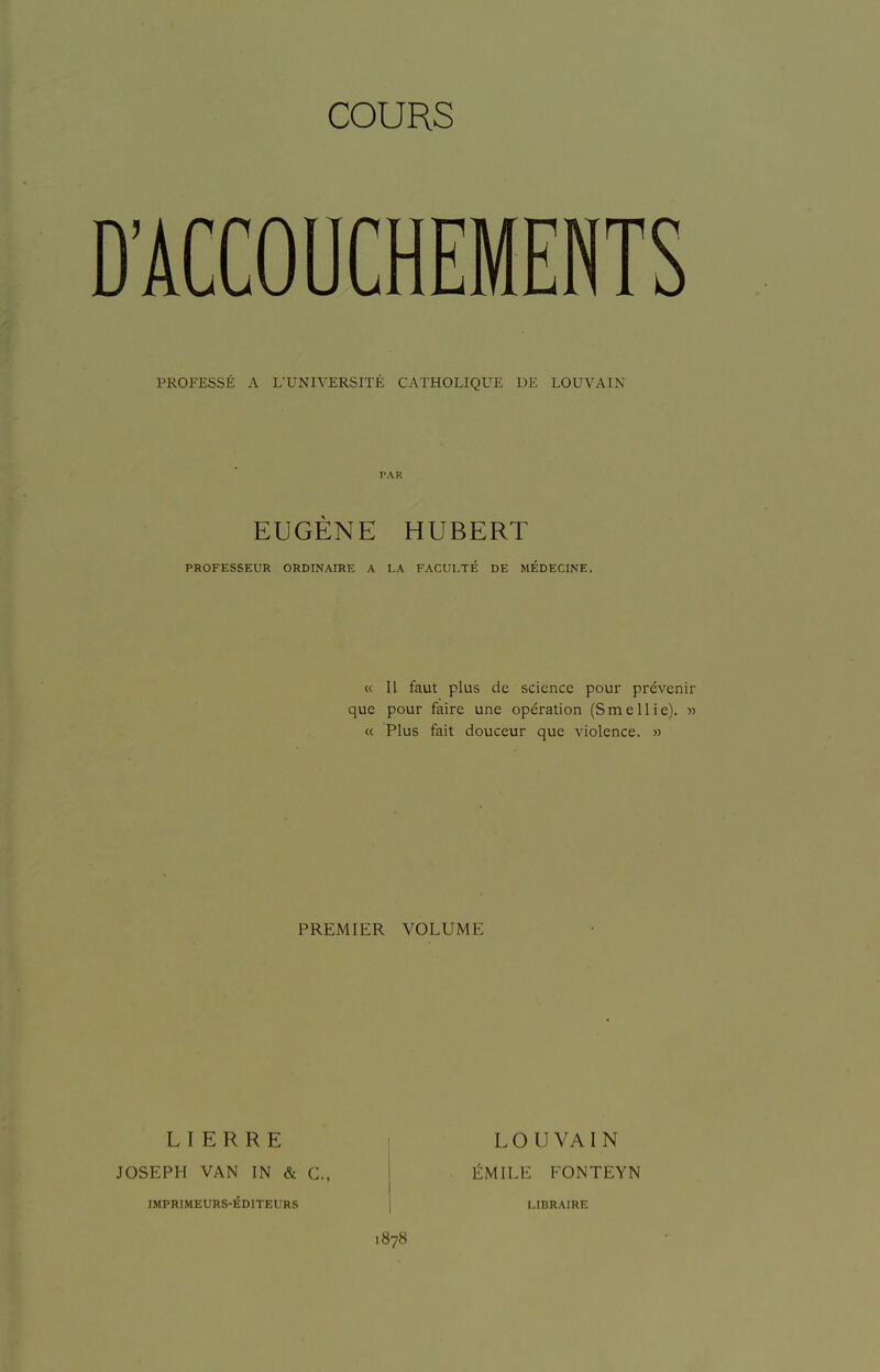 COURS PROFESSÉ A L'UNIVERSITÉ CATHOLIQUE DE LOUVAIN PAR EUGÈNE HUBERT PROFESSEUR ORDINAIRE A LA FACULTÉ DE MEDECINE. « Il faut plus de science pour prévenir que pour faire une opération (Smellie). » « Plus fait douceur que violence. » PREMIER VOLUME LIERRE JOSEPH VAN IN & C, IMPRIMEURS-ÉDITEURS 1878 LOUVAIN ÉMILE FONTEYN LIBRAIRE