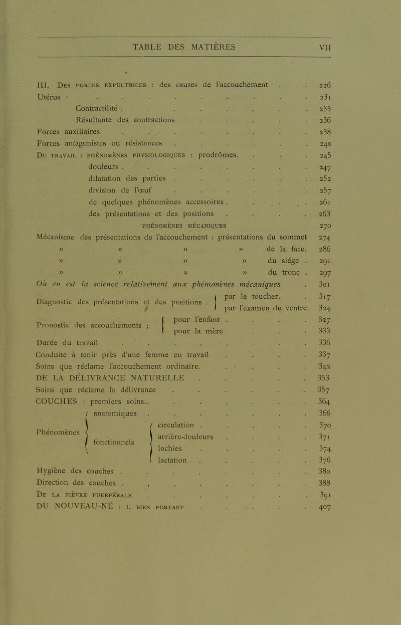 III. Des forces expultrices : des causes de raccouchement Utérus : ...... Contractilité ..... Résultante des contractions Foi'ces auxiliaires ..... Forces antagonistes ou résistances Du TRAVAIL : PHÉNOMÈNES PHYSIOLOGIQUES : prodrÔmCS. douleurs . . . . . dilatation des parties . division de l'œuf . . . de quelques phénomènes accessoires . des présentations et des positions PHÉNOMÈNES MÉCANIQUES Mécanisme des présentations de Taccouchement : présentations du sommet » » » » de la face » » » » du siège » » » » du tronc OU en est la science relativement aux phénomènes mécaniques Diagnostic des présentations et des positions : | par le toucher, par l'examen du ventre Pronostic des accouchements pour l'enfant pour la mère Durée du travail . . Conduite à tenir près d'une femme en travail Soins que réclame l'accouchement ordinaire. DE LA DÉLIVRANCE NATURELLE Soins que réclame la délivrance COUCHES : premiers soins.. / anatomiques Phénomènes I fon ctionnels circulation . arrière-douleurs lochies lactation Hygiène des couches . Direction des couches . , De LA FIÈVRE PUERPÉRALE DU NOUVEAU-NE : i. BIEN PORTANT 226 23l 233 236 238 240 245 247 262 257 261 263 270 274 286 291 297 3oi 317 324 327 333 336 337 342 353 357 364 366 370 37. 374 376 38o 388 39. 407