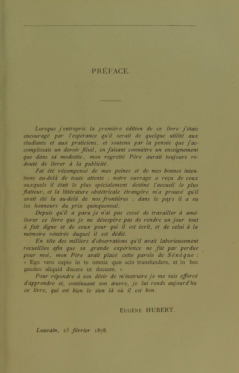 PRÉFACE. Lorsque J'entrepris la première édition de ce livre j'étais encouragé par l'espérance qu'il serait de quelque utilité aux étudiants et aux praticiens, et soutenu par la pensée que j'ac- complissais un devoir filial, en faisant connaître un enseignement que dans sa modestie, mo7i regretté Père aurait toujours re- douté de livrer à la publicité. J'ai été récompensé de mes peines et de mes bonnes inten- tions au-delà de toute attente : notre ouvrage a reçu de ceux auxquels il était le plus spécialement destiné l'accueil le plus flatteur, et la littérature obstétricale étrangère m'a prouvé qu'il avait été lu au-delà de nos frontières : dans le pays il a eu les honneurs du prix quinquennal. Depuis qu'il a paru je n'ai pas cessé de travailler à amé- liorer ce livre que je ne désespère pas de rendre un jour tout à fait digne et de ceux pour qui il est éciHt, et de celui à la mémoire vénérée duquel il est dédié. En tête des milliers d'observations qu'il avait laborieusement recueillies afin que sa gi^ande expérience ne fût par perdue pour moi, mon Père avait placé cette parole de Séné que : « Ego vero cupio in te omnia quas scio transfundere, et in hoc gaudeo aliquid discere ut doceam. » Pour répondre à son désir de m'instruire je me suis efforcé d'apprendre et, continuant son céuvre, je lui rends aujourd'hu ce livre, qui est bien le sien là où il est bon. Eugène HUBERT. Louvain, 23 février 1878.