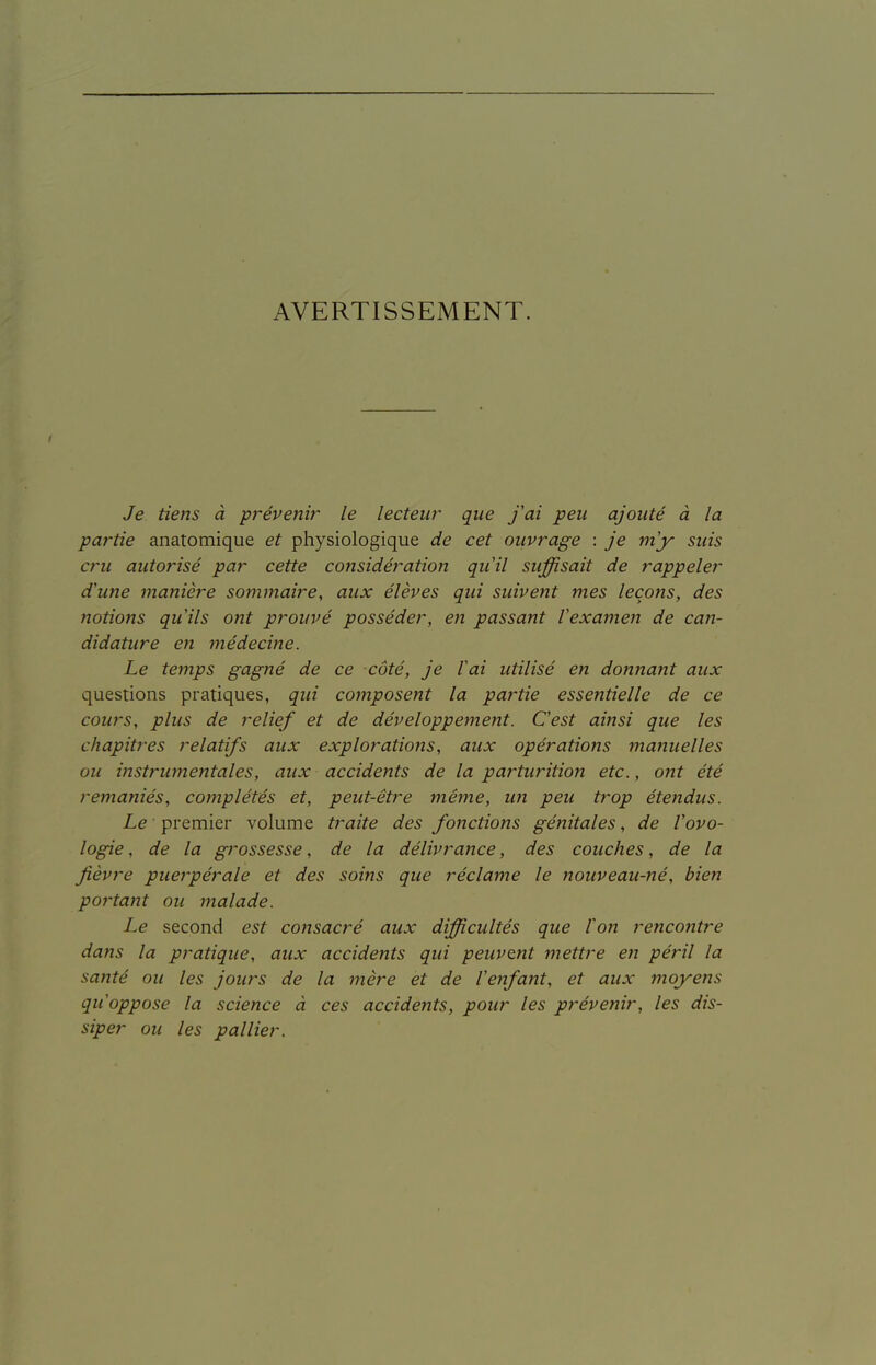 AVERTISSEMENT. Je tiens à prévenir le lecteur que fai peu ajouté à la partie anatomique et physiologique de cet ouvrage : je my suis cru autorisé par cette considération qiiil suffisait de rappeler d'une manière sommaire, aux élèves qui suivent mes leçons, des notions qu'ils ont prouvé posséder, en passant Vexamen de can- didature en médecine. Le temps gagné de ce côté, je fai utilisé en donnant aux questions pratiques, qui composent la partie essentielle de ce cours, plus de relief et de développement. C'est ainsi que les chapitres relatifs aux explorations, aux opérations manuelles ou instrumentales, aux accidents de la partiwition etc., ont été remaniés, complétés et, peut-être même, un peu trop éte?îdus. Le ■ premier volume traite des fonctions génitales, de l'ovo- logie, de la grossesse, de la délivrance, des couches, de la fièvre puerpérale et des soins que réclame le nouveau-né, bien portant ou malade. Le second est co77sacré aux difficultés que Con rencontre dans la pratique, aux accidents qui peuvent jnettre cjï péril la santé ou les jours de la mère et de l'enfant, et aux moj^ens qu'oppose la science à ces accidents, pour les prévenir, les dis- siper ou les pallier.