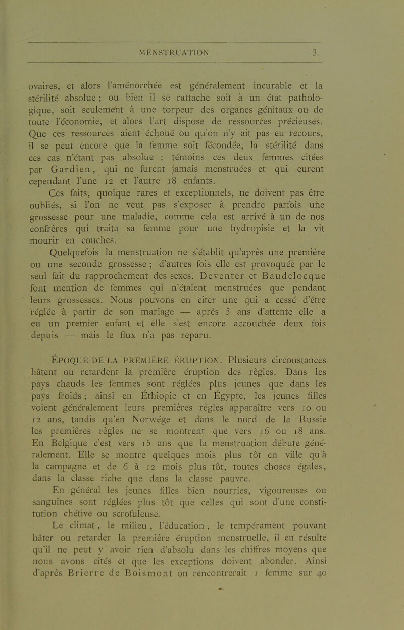 ovaires, et alors Fame'norrhe'e est généralement incurable et la stérilité absolue ; ou bien il se rattache soit à un état patholo- gique, soit seulemeiit à une torpeur des organes génitaux ou de toute l'économie, et alors l'art dispose de ressources précieuses. Que ces ressources aient échoué ou qu'on n'y ait pas eu recours, il se peut encore que la femme soit fécondée, la stérilité dans ces cas n'étant pas absolue : témoins ces deux femmes citées par Gardien, qui ne furent jamais menstruées et qui eurent cependant l'une 12 et l'autre 18 enfants. Ces faits, quoique raines et exceptionnels, ne doivent pas être oubliés, si l'on ne veut pas s'exposer à prendre parfois uiie grossesse pour une maladie, comme cela est arrivé à un de nos confrères qui traita sa femme pour une hydropisie et la vit mourir en couches. Quelquefois la menstruation ne s'établit qu'après une première ou une seconde grossesse ; d'autres fois elle est provoquéè par le seul fait du rapprochement des sexes. Deventer et Baudelocque font mention de femmes qui n'étaient menstruées que pendant leurs grossesses. Nous pouvons en citer une qui a cessé d'être réglée à partir de son mariage — après 5 ans d'attente elle a eu un premier enfant et elle s'est encore accouchée deux fois depuis — mais le flux n'a pas reparu. ÉPOQUE DE LA PREMIÈRE ÉRUPTION. Plusieurs circonstances, hâtent ou retardent la première éruption des règles. Dans les pays chauds les femmes sont réglées plus jeunes que dans les pays froids ; ainsi en Ethiopie et en Egypte, les jeunes filles voient généralement leurs premières règles apparaître vers 10 ou 12 ans, tandis qu'en Norwége et dans le nord de la Russie les premières règles ne- se montrent que vers 16 ou 18 ans. En Belgique c'est vers i5 ans que la menstruation débute géné- ralement. Elle se montre quelques mois plus tôt en ville qu'à la campagne et de 6 à 12 mois plus tôt, toutes choses égales, dans la classe riche que dans la classe pauvre. En général les jeunes filles bien nourries, vigoureuses ou sanguines sont réglées plus tôt que celles qui sont d'une consti- tution chétive ou scrofuleuse. Le climat , le milieu , l'éducation , le tempérament pouvant hâter ou retarder la première éruption menstruelle, il en résulte qu'il ne peut y avoir rien d'absolu dans les chiffres moyens que nous avons cites et que les exceptions doivent abonder. Ainsi d'après Bricrre de Boismont on rencontrerait i femme sur 40