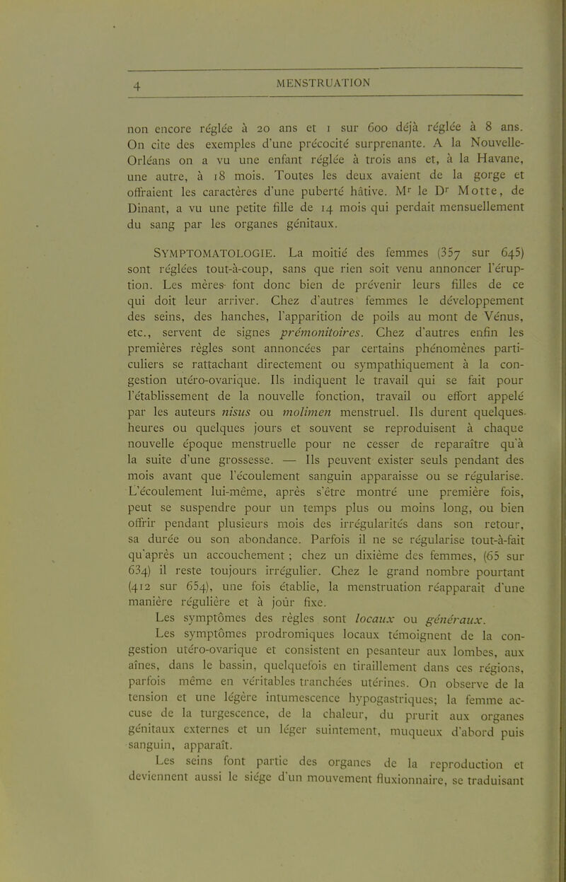 non encore re'glée à 20 ans et i sur 600 de'jà re'glée à 8 ans. On cite des exemples d'une pre'cocite' surprenante. A la Nouvelle- Orléans on a vu une enfant réglée à trois ans et, à la Havane, une autre, à 18 mois. Toutes les deux avaient de la gorge et offraient les caractères d'une puberté hâtive. le Di Motte, de Dinant, a vu une petite fille de 14 mois qui perdait mensuellement du sang par les organes génitaux. Symptomatologie. La moitié des femmes (SSy sur 645) sont réglées tout-à-coup, sans que rien soit venu annoncer l'érup- tion. Les mères- font donc bien de prévenir leurs filles de ce qui doit leur arriver. Chez d'autres femmes le développement des seins, des hanches, l'apparition de poils au mont de Vénus, etc., servent de signes prémonitoires. Chez d'autres enfin les premières règles sont annoncées par certains phénomènes parti- culiers se rattachant directement ou sympathiquement à la con- gestion utéro-ovarique. Ils indiquent le travail qui se fait pour l'établissement de la nouvelle fonction, travail ou effort appelé par les auteurs nisus ou molimen menstruel. Ils durent quelques, heures ou quelques jours et souvent se reproduisent à chaque nouvelle époque menstruelle pour ne cesser de reparaître qu'à la suite d'une grossesse. — Ils peuvent exister seuls pendant des mois avant que l'écoulement sanguin apparaisse ou se régularise. L'écoulement lui-même, après s'être montré une première fois, peut se suspendre pour un temps plus ou moins long, ou bien offrir pendant plusieurs mois des irrégularités dans son retour, sa durée ou son abondance. Parfois il ne se régularise tout-à-fait qu'après un accouchement ; chez un dixième des femmes, (65 sur 634) il reste toujours irrégulier. Chez le grand nombre pourtant (412 sur 654), une fois établie, la menstruation réapparaît d'une manière régulière et à joùr fixe. Les symptômes des règles sont locaux ou généraux. Les symptômes prodromiques locaux témoignent de la con- gestion utéro-ovarique et consistent en pesanteur aux lombes, aux aînés, dans le bassin, quelquefois en tiraillement dans ces régions, parfois même en véritables tranchées utérines. On observe de la tension et une légère intumescence hypogastriques; la femme ac- cuse de la turgescence, de la chaleur, du prurit aux organes génitaux externes et un léger suintement, muqueux d'abord puis sanguin, apparaît. Les seins font partie des organes de la reproduction et deviennent aussi le siège d'un mouvement fiuxionnaire, se traduisant