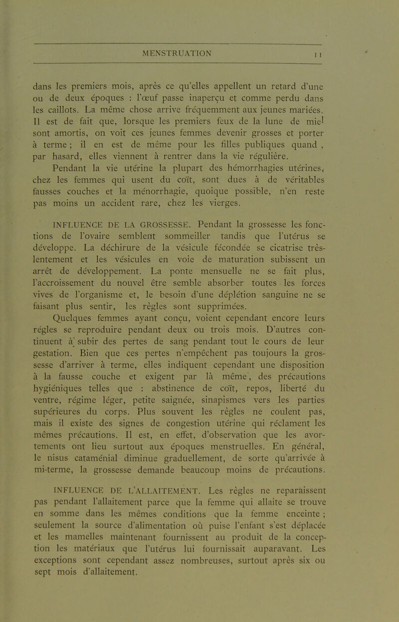 dans les premiers mois, après ce qu'elles appellent un retard d'une ou de deux e'poques : l'œuf passe inaperçu et comme perdu dans les caillots. La même chose arrive fre'quemment aux Jeunes mariées. Il est de fait que, lorsque les premiers feux de la lune de miel sont amortis, on voit ces Jeunes femmes devenir grosses et porter à terme ; il en est de même pour les filles publiques quand , par hasard, elles viennent à rentrer dans la vie re'guliére. Pendant la vie utérine la plupart des hémorrhagies utérines,- chez les femmes qui usent du coït, sont dues à de véritables fausses couches et la ménorrhagie, quoique possible, n'en reste pas moins un accident rare, chez les vierges. INFLUENCE DE LA GROSSESSE. Pendant la grossesse les fonc- tions de l'ovaire semblent sommeiller tandis que l'utérus se développe. La déchirure de la vésicule fécondée se cicatrise très- lentement et les vésicules en voie de maturation subissent un arrêt de développement. La ponte mensuelle ne se fait plus, l'accroissement du nouvel être semble absorber toutes les forces vives de l'organisme et, le besoin d'une déplétion sanguine ne se faisant plus sentir, les règles sont supprimées. Quelques femmes ayant conçu, voient cependant encore leurs régies se reproduire pendant deux ou trois mois. D'autres con- tinuent à' subir des pertes de sang pendant tout le cours de leur gestation. Bien que ces pertes n'empêchent pas toujours la gros- sesse d'arriver à terme, elles indiquent cependant une disposition à la fausse couche et exigent par là même, des précautions hygiéniques telles que : abstinence de coït, repos, liberté du ventre, régime léger, petite saignée, sinapismes vers les parties supérieures du corps. Plus souvent les règles ne coulent pas, mais il existe des signes de congestion utérine qui réclament les mêmes précautions. Il est, en effet, d'observation que les avor- tements ont lieu surtout aux époques menstruelles. En général, le nisus cataménial diminue graduellement, de sorte qu'arrivée à mi-terme, la grossesse demande beaucoup moins de précautions. INFLUENCE DE L'ALLAITEMENT. Les règles ne reparaissent pas pendant l'allaitement parce que la femme qui allaite se trouve en somme dans les mêmes conditions que la femme enceinte ; seulement la source d'alimentation où puise l'enfant s'est déplacée et les mamelles maintenant fournissent au produit de la concep- tion les matériaux que l'utérus lui fournissait auparavant. Les exceptions sont cependant assez nombreuses, surtout après six ou sept mois d'allaitement.