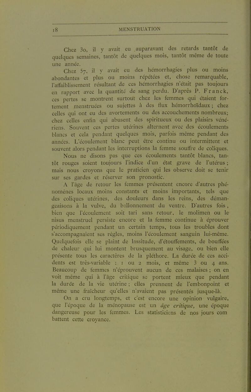 Chez 3o, il y avait eu auparavant des retards tantôt de quelques semaines, tantôt de quelques mois, tantôt même de toute une année. Chez 57, il y avait eu des hémorrhagies plus ou moins abondantes et plus ou moins répéte'es et, chose remarquable, l'affaiblissement re'sultant de ces hémorrhagies n'était pas toujours en rapport avec la quantité de sang perdu. D'après P. Franck, ces pertes se montrent surtout chez les femmes qui étaient for- tement menstruées ou sujettes à des flux hémorrhoïdaux ; chez celles qui ont eu des avortements ou des accouchements nombreux; chez celles enfin qui abusent des spiritueux ou des plaisirs véné- riens. Souvent ces pertes utérines alternent avec des écoulements blancs et cela pendant quelques mois, parfois même pendant des années. L'écoulement blanc peut être continu ou intermittent et souvent alors pendant les interruptions la femme souffre de coliques. Nous ne disons pas que ces écoulements tantôt blancs, tan- tôt rouges soient toujours l'indice d'un état grave de l'utérus ; mais nous croyons que le praticien qui les observe doit se tenir sur ses gardes et réserver son pronostic. A l'âge de retour les femmes présentent encore d'autres phé- nomènes locaux moins constants et moins importants, tels que des coliques utérines, des douleurs dans les reins, des déman- geaisons à la vulve, du ballonnement du ventre. D'autres fois , bien que l'écoulement soit tari sans retour, le molimen ou le nisus menstruel persiste encore et la femme continue à éprouver périodiquement pendant un certain temps, tous les troubles dont s'accompagnaient ses règles, moins l'écoulement sanguin lui-même. Quelquefois elle se plaint de lassitude, d'étouffements, de bouffées de chaleur qui lui montent brusquement au visage, ou bien elle présente tous les caractères de la pléthore. La durée de ces acci- dents est très-variable : i ou 2 mois, et même 3 ou 4 ans. Beaucoup de femmes n'éprouvent aucun de ces malaises ; on en voit même qui à l'âge critique se portent mieux que pendant la durée de la vie utérine ; elles prennent de l'embonpoint et même une fraîcheur qu'elles n'avaient pas présentés jusque-là. On a cru longtemps, et c'est encore une opinion vulgaire, que l'époque de la ménopause est un âge critique, une époque dangereuse pour les femmes. Les statisticiens de nos jours com battent cette croyance.