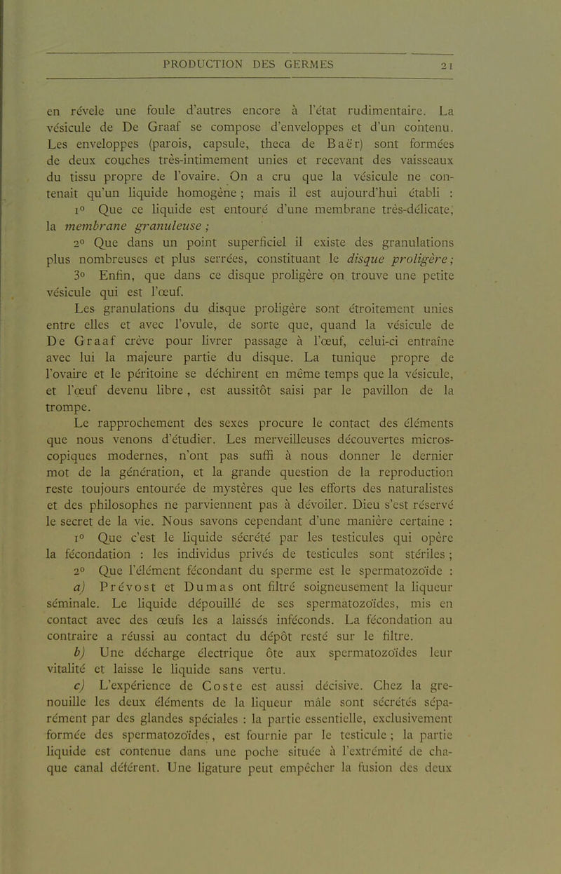 en révèle une foule d'autres encore à l'état rudimentaire. La vésicule de De Graaf se compose d'enveloppes et d'un contenu. Les enveloppes (parois, capsule, theca de Baër) sont formées de deux couches très-intimement unies et recevant des vaisseaux du tissu propre de l'ovaire. On a cru que la vésicule ne con- tenait qu'un liquide homogène ; mais il est aujourd'hui établi : 1° Que ce liquide est entouré d'une membrane très-délicate, la membrane granuleuse ; 2° Que dans un point superficiel il existe des granulations plus nombreuses et plus serrées, constituant le disque proligère ; 3° Enfin, que dans ce disque proligère on. trouve une petite vésicule qui est l'œuf. Les granulations du disque proligère sont étroitement unies entre elles et avec l'ovule, de sorte que, quand la vésicule de De Graaf crève pour livrer passage à l'œuf, celui-ci entraîne avec lui la majeure partie du disque. La tunique propre de l'ovaii-e et le péritoine se déchirent en même temps que la vésicule, et l'œuf devenu libre, est aussitôt saisi par le pavillon de la trompe. Le rapprochement des sexes procure le contact des éléments que nous venons d'étudier. Les merveilleuses découvertes micros- copiques modernes, n'ont pas suflfi à nous donner le dernier mot de la génération, et la grande question de la reproduction reste toujours entourée de mystères que les efforts des naturalistes et des philosophes ne pai'viennent pas à dévoiler. Dieu s'est réservé le secret de la vie. Nous savons cependant d'une manière certaine : 1° Que c'est le liquide sécrété par les testicules qui opère la fécondation : les individus privés de testicules sont stériles ; 2» Que l'élément fécondant du sperme est le spermatozoïde : a) Prévost et Dumas ont filtré soigneusement la liqueur séminale. Le liquide dépouillé de ses spermatozoïdes, mis en contact avec des œufs les a laissés inféconds. La fécondation au contraire a réussi au contact du dépôt resté sur le filtre. b) Une décharge électrique ôte aux spermatozoïdes leur vitalité et laisse le liquide sans vertu. c) L'expérience de Coste est aussi décisive. Chez la gre- nouille les deux éléments de la liqueur mâle sont sécrétés sépa- rément par des glandes spéciales : la partie essentielle, exclusivement formée des spermatozoïdes, est fournie par le testicule ; la partie liquide est contenue dans une poche située à l'extrémité de cha- que canal déférent. Une ligature peut empêcher la fusion des deux