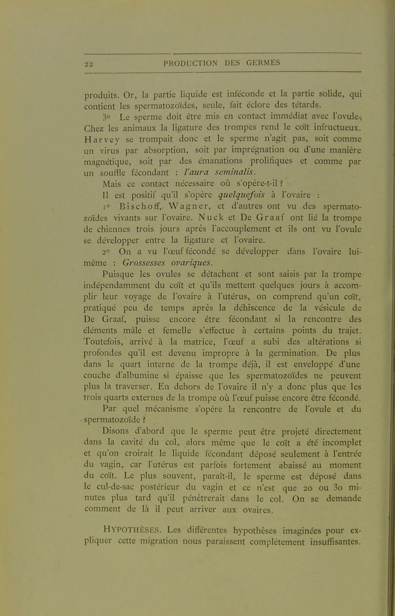 produits. Or, la partie liquide est infe'conde et la partie solide, qui contient les spermatozoïdes, seule, fait e'clore des têtards. 30 Le sperme doit être mis en contact imme'diat avec l'ovule-^ Chez les animaux la ligature des trompes rend le coït infructueux. Harvey se trompait donc et le sperme n'agit pas, soit comme un virus par absorption, soit par imprégnation ou d'une manière magne'tique, soit par des émanations prolifiques et comme par un souffle fécondant : Vaura seminalis. Mais ce contact nécessaire où s'opère-t-il ? 11 est positif qu'il s'opère quelquefois à l'ovaire : 1° Bischoff, Wagner, et d'autres ont vu des spermato- zoïdes vivants sur l'ovaire. Nuck et De Graaf ont lié la trompe de chiennes trois jours après l'accouplement et ils ont vu l'ovule se développer entre la ligature et l'ovaire. 2° On a vu l'œuf fécondé se développer dans l'ovaire lui- même : Grossesses ovariques. Puisque les ovules se détachent et sont saisis par la trompe indépendamment du coït et qu'ils mettent quelques jours à accom- plir leur voyage de l'ovaire à l'utérus, on comprend qu'un coït, pratiqué peu de temps après la déhiscence de la vésicule de De Graaf, puisse encore être fécondant si la rencontre des éléments mâle et femelle s'effectue à certains points du trajet. Toutefois, arrivé à la matrice, l'œuf a subi des altérations si profondes qu'il est devenu impropre à la germination. De plus dans le quart interne de la trompe déjà, il est enveloppé d'une couche d'albumine si épaisse que les spermatozoïdes ne peuvent plus la traverser. En dehors de l'ovaire il n'y a donc plus que les trois quarts externes de la trompe on l'œuf puisse encore être fécondé. Par quel mécanisme s'opère la rencontre de l'ovule et du - spermatozoïde ? Disons d'abord que le sperme peut être projeté directement dans la cavité du col, alors même que le coït a été incomplet et qu'on croirait le liquide fécondant déposé seulement à l'entrée du vagin, car l'utérus est parfois fortement abaissé au moment du coït. Le plus souvent, paraît-il, le sperme est déposé dans le cul-de-sac postérieur du vagin et ce n'est que 20 ou 3o mi- nutes plus tard qu'il pénétrerait dans le col. On se demande comment de là il peut arriver aux ovaires. Hypothèses. Les différentes hypothèses imaginées pour ex- pliquer cette migration nous paraissent complètement insuffisantes.