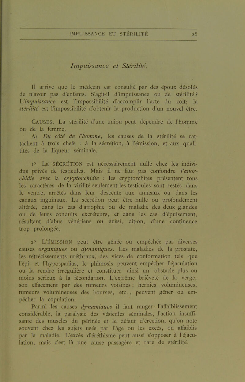 Impuissance et Stérilité. Il arrive que le médecin est consulté par des époux désolés de n avoir pas d'enfants. S'agit-il d'impuissance ou de stérilité ? Limpuissance est l'impossibilité d'accomplir l'acte du coït; la stérilité est l'impossibilité d'obtenir la production d'un nouvel être. Causes. La stérilité d'une union peut dépendre de l'homme ou de la femme. A) Du côté de Vhomme, les causes de la stérilité se rat- tachent à trois chefs : à la sécrétion, à l'émission, et aux quali- tités de la liqueur séminale. La SÉCRÉTION est nécessairement nulle chez les indivi- dus privés de testicules. Mais il ne faut pas confondre Vanor- chidie avec la cryptorchidie : les cryptorchites présentent tous les caractères de la virilité seulement les testicules sont restés dans le ventre, arrêtés dans leur descente aux anneaux ou dans les canaux inguinaux. La sécrétion peut être nulle ou profondément altérée, dans les cas d'atrophie ou de maladie des deux glandes ou de leurs conduits excréteurs, et dans les cas d'épuisement, résultant d'abus vénériens ou aussi, dit-on, d'une continence trop prolongée. 2» L'ÉMISSION peut être gênée ou empêchée par diverses causes organiques ou dynamiques. Les maladies de la prostate, les rétrécissements uréthraux, des vices de conformation tels que l'épi- et l'hypospadias, le phimosis peuvent empêcher l'éjaculation ou la rendre irrégulière et constituer ainsi un obstacle plus ou moins sérieux à la fécondation. L'extrême brièveté de la verge, son effacement par des tumeurs voisines : hernies volumineuses, tumeurs volumineuses des bourses, etc. , peuvent gêner ou em- pêcher la copulation. Parmi les causes dynamiques il faut ranger l'affaiblissement considérable, la paralysie des vésicules séminales, l'action insuffi- sante des muscles du périnée et le défaut d'érection, qu'on note souvent chez les sujets usés par l'âge ou les excès, ou affaiblis par la maladie. L'excès d'éréthisme peut aussi s'opposer à l'éjacu- lation, mais c'est là une cause passagère et rare de stérilité.