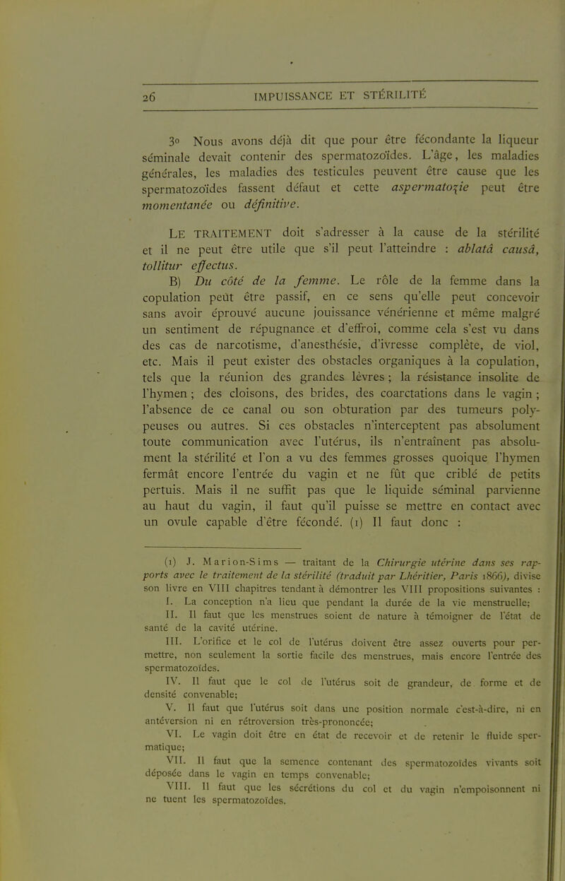 30 Nous avons déjà dit que pour être fe'condante la liqueur séminale devait contenir des spermatozoïdes. L'âge, les maladies générales, les maladies des testicules peuvent être cause que les spermatozoïdes fassent défaut et cette aspermatoiie peut être momentanée ou définitive. Le traitement doit s'adresser à la cause de la stérilité et il ne peut être utile que s'il peut l'atteindre : ablatâ causa, tollitur ejffectiis. B) Du côté de la femme. Le rôle de la femme dans la copulation peut être passif, en ce sens qu'elle peut concevoir sans avoir éprouvé aucune jouissance vénérienne et même malgré un sentiment de répugnance. et d'effroi, comme cela s'est vu dans des cas de narcotisme, d'anesthésie, d'ivresse complète, de viol, etc. Mais il peut exister des obstacles organiques à la copulation, tels que la réunion des grandes lèvres ; la résistance insolite de l'hymen ; des cloisons, des brides, des coarctations dans le vagin ; l'absence de ce canal ou son obturation par des tumeurs poly- peuses ou autres. Si ces obstacles n'interceptent pas absolument toute communication avec l'utérus, ils n'entraînent pas absolu- ment la stérilité et l'on a vu des femmes grosses quoique l'hymen fermât encore l'entrée du vagin et ne fût que criblé de petits pertuis. Mais il ne suffit pas que le liquide séminal parvienne au haut du vagin, il faut qu'il puisse se mettre en contact avec un ovule capable d'être fécondé, (i) Il faut donc : (1) J. Marion-Sims — traitant de la Chirurgie utérine dans ses rap- ports avec le traitement de la stérilité (traduit par Lhéritier, Paris 1866), divise son livre en VIII chapitres tendant à démontrer les VHI propositions suivantes : I. La conception n'a lieu que pendant la durée de la vie menstruelle; II. Il faut que les menstrues soient de nature à témoigner de letat de santé de la cavité utérine. III. L'orifice et le col de l'utérus doivent être assez ouverts pour per- mettre, non seulement la sortie facile des menstrues, mais encore l'entrée des spermatozoïdes. IV. Il faut que le col de l'utérus soit de grandeur, de. forme et de densité convenable; V. Il faut que l'utérus soit dans une position normale c'est-à-dire, ni en antéversion ni en rétroversion très-prononcée; VL Le vagin doit être en état de recevoir et de retenir le fluide sper- matique; VII. Il faut que la semence contenant des spermatozoïdes vivants soit déposée dans le vagin en temps convenable; VIII. Il faut que les sécrétions du col et du vagin n'empoisonnent ni ne tuent les spermatozoïdes.