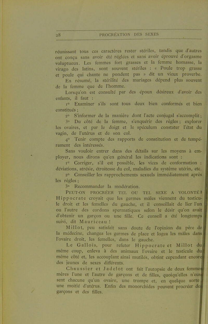 réunissant tous ces caractères rester ste'riles, tandis que d'autres ont conçu sans avoir été réglées et sans avoir éprouvé d'orgasme voluptueux. Les femmes fort grasses et la femme bornasse, la virago des latins, sont souvent stériles : « Poule trop grasse et poule qui chante ne pondent pas » dit un vieux proverbe. En résumé, la stérilité des mariages dépend plus souvent de la femme que de l'bomme. Lorsqu'on est consulté par des époux désireux d'avoir des enfants, il faut : 1° Examiner s'ils sont tous deux bien conformés et bien constitués ; 2° S'informer de la manière dont l'acte conjugal s'accomplit ; 3° Du côté de la femme, s'enquérir des règles ; explorer les ovaires, et par le doigt et le spéculum constater l'état du vagin, de l'utérus et de son col. 4° Tenir compte des rapports de constitution et de tempé- rament des intéressés. Sans vouloir entrer dans des détails sur les moyens à em- ployer, nous dirons qu'en général les indications sont : 1° Corriger, s'il est possible. Les vices de conformation : déviations, atrésie, étroitesse du col, maladies du système utérin, etc. 2° Conseiller les rapprochements sexuels immédiatement après les règles ; 3 Recommander la modération. Peut-on procréer tel ou tel sexe a volonté? Hippocrate croyait que les germes mâles viennent du testicu- le droit et les femelles du gauche, et il conseillait de lier l'un ou l'autre des cordons spermatiques selon le désir qu'on avait d'obtenir un garçon ou une fille. Ce conseil a été longtemps suivi, dit Mauriceau ! M il lot, peu satisfait sans doute de l'opinion du père de la médecine, changea les germes de place et logea les mâles dans l'ovaire droit, les femelles, dans le gauche. Le Gallois, pour réfuter Hippocrate et Millot du même coup, enleva à des animaux l'ovaire et le testicule du même côté et, les accouplant ainsi mutilés, obtint cependant encor des jeunes de sexes différents. Chfiussier et Jadelot ont fait l'autopsie de deux femme mères l'une et l'autre de garçons et de filles, quoiqu'elles n'eus sent chacune qu'un ovaire, une trompe et, en quelque sorte une moitié d'utérus. Enfin des monorchides peuvent procréer de garçons et des filles.