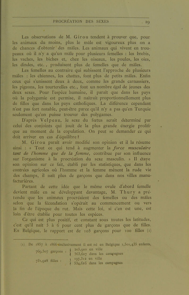 Les observations de M. Girou tendent à prouver que, pour les animaux du moins, plus le mâle est vigoureux plus on a de chances d'obtenir des mâles. Les animaux qui vivent en trou- peaux où il n'y a qu'un mâle pour plusieurs femelles : les brebis, les vaches, les biches et, chez les oiseaux, les poules, les oies, les dindes, etc. , produisent plus de femelles que de mâles. Les femelles au contraire qui subissent l'approche de plusieurs mâles : les chiennes, les chattes, font plus de petits mâles. Enfin ceux qui s'unissent deux à deux, comme les grands carnassiers, les pigeons, les tourterelles etc., font un nombre égal de jeunes des deux sexes. Pour l'espèce humaine, il paraît que dans les pays où la polygamie est permise, il naîtrait proportionnellement plus de filles que dans les pays catholiques. La différence cependant n'est pas fort notable, peut-être parce qu'il n'y a pas qu'en Turquie seulement qu'on puisse trouver des polygames. D'après Velpeau, le sexe du fœtus serait déterminé par celui des conjoints qui jouit de la plus grande énergie prolifi- que au moment de la copulation. On peut se demander ce qui doit arriver en cas d'équilibre ? M. Girou paraît avoir modifié son opinion et il la résume ainsi : « Tout ce qui tend à augmenter la force musculaire tant de Vhomme que de la femme, contribue par son influence sur l'organisme à la procréation du sexe masculin. » Il étaye son opinion sur ce fait, établi par les statistiques, que dans les contrées agricoles où l'homme et la femme mènent la rude vie des champs, il naît plus de garçons que dans nos villes manu- facturières. Pai'tant de cette idée que le même ovule d'abord femelle devient mâle en se développant davantage, M. Thury a pré- tendu que les animffux procréaient des femelles ou des mâles selon que la fécondation s'opérait au commencement ou vers la fin de l'époque du rut. Mais cette loi, si c'en est une, est loin d'être établie pour toutes les espèces. Ce qui est plus positif, et constant sous toutes les latitudes, c'est qu'il naît 5 à 6 pour cent plus de garçons que de filles. En Belgique, le rapport est de io5 garçons pour 100 filles (i) ;i) De 1857 à 1866^inclusivement il est ne en Belgique i,5oi,435 enfants, r r I 2o5,Qoo en ville 709,507 garçons : \ , , ' '  * I 563,607 dans les campagnes 1 o eu ( if)7.3i2 en ville 731,928 filles : ) ^i'' - , ' ^ \ 534,616 dans es campagnes