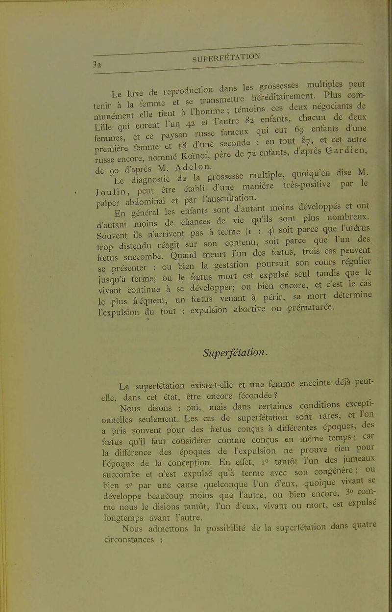 SUPERFÉTATION 32 _______ A t;^n Hnns les grossesses multiples peut rLL^r ë Zstm-e hl.di,ai,-eme„t. Plus cor^- ten.r à la femme ^^^ins ces deux négociants de „unément elfe fent ^ ^omme tc„o ^^^^^^ ^^^^ ^^r':payLr;uo femLx qui eut 69 enfants d'une femmes, et ce paysan _ ^ ^^^^^ ^Le'dCostic i'^a;-ossesse multiple, quoiqu'en dise M. JouUn, pL être établi dune manière tres-posmve par le nalper abdominal et par lauscultation. ^ ^^t ^ En général les enfants sont d'autant moms développes et ont d'autant moins de chances de vie qu'ils sont plus nombreux. Soutn ils n'arrivent pas à terme (i : 4) soit parce que 1 utérus troo d stendu réagit sur son contenu, soit parce que lun des 2s ™be. auand meurt l'un des fœtus, trois cas peuvent se présenter : ou bien la gestation poursuit son cours leguh r jusqu'à terme; ou le fœtus mort est expulsé seul t^^^^^ vivant continue à se développer; ou bien encore, et cest le cas le plus fréquent, un fœtus venant à périr, sa moil détermine l'expulsion du tout : expulsion abortive ou prématurée. Superfétation. La superfétation existe-t-elle et une femme enceinte déjà peut- elle, dans cet état, être encore fécondée ? Nous disons : oui, mais dans certaines conditions excepti- onnelles seulement. Les cas de superfétation sont rares, et Ion a pris souvent pour des fœtus conçus à différentes époques, des fœtus qu'il faut considérer comme conçus en môme temps; cai la différence des époques de l'expulsion ne prouve rien pour l'époque de la conception. En effet, tantôt l'un des jumeaux succombe et n'est expulsé qu'à terme avec son congénère ; ou bien 2° par une cause quelconque l'un d'eux, quoique vivant se développe beaucoup moins que l'autre, ou bien encore, 3° com- me nous le disions tantôt, lun deux, vivant ou mort, est expulse longtemps avant l'autre. Nous admettons la possibilité de la superfétation dans quatre circonstances :