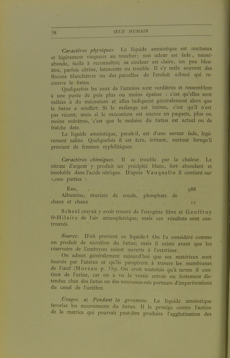 Caractères physiques. Le liquide amniotique est onctueux et légèrement visqueux au toucher; son odeur est fade, nausé- abonde, facile à reconnaître; sa couleur est claire, un peu bleu- âtre, parfois citrine, latescente ou trouble. Il s'y mêle souvent des flocons blanchâtres ou des parcelles de l'enduit sébacé qui re- couvre le fœtus. Quelquefois les eaux de l'amnios sont verdâtres et ressemblent à une purée de pois plus ou moins épaisse : c'est qu'elles sont mêlées à du méconium et elles indiquent généralement alors que le fœtus a souffert. Si le mélange est intime, c'est qu'il n'est pas récent; mais si le méconium est encore en paquets, plus ou moins noirâtres, ^ c'est que le malaise du fœtus est actuel ou de fraîche date. Le liquide amniotique, paraît-il, est d'une saveur fade, légè- rement saline. Quelquefois il est acre, irritant, surtout lorsqu'il provient de femmes syphilitiques. Caractères chimiques. Il se trouble par la chaleur. Le nitrate d'argent y produit un précipité blanc, fort abondant et insoluble dans l'acide nitrique. D'après Vauquelin il contient sur 1,000 parties : Eau, 988 Albumine, muriate de soude, phosphate de chaux et chaux . . . . . . . 12 Schee 1 croyait y avoir trouvé de l'oxygène libre et Geoffroy St-Hilaire de l'air atmosphérique; mais ces résultats sont con- trouvés. Source. D'où provient ce liquide? On l'a considéré comme un produit de sécrétion du fœtus; mais il existe avant que les réservoirs de l'embryon soient ouverts à l'extérieur. On admet généralement aujourd'hui que ses matériaux sont fournis par l'utérus et qu'ils perspirent à travers les membranes de l'œuf (Moreau p. 339). On croit toutefois qu'à terme il con- tient de l'urine, car on a vu la vessie crevée ou fortement dis- tendue chez des fœtus ou des nouveaux-nés porteurs d'imperforations du canal de l'urèthre. Usages, a) Pendant la grossesse. Le liquide amniotique favorise les mouvements du fœtus. Il le protège contre l'action de la matrice qui pourrait peut-être produire l'agglutination des