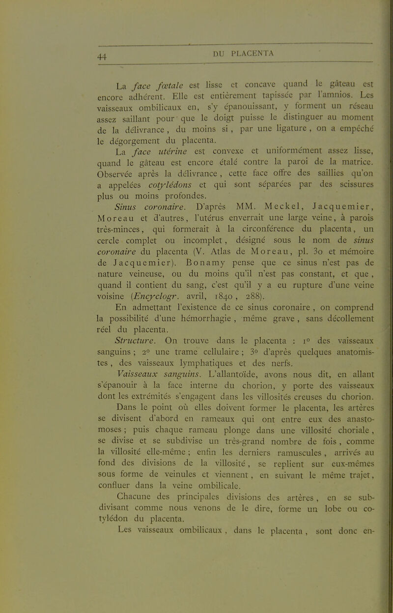 La face fœtale est lisse et concave quand le gâteau est encore adhérent. Elle est entièrement tapissée par l'amnios. Les vaisseaux ombilicaux en, s y épanouissant, y forment un réseau assez saillant pour que le doigt puisse le distinguer au moment de la délivrance , du moins si , par une ligature , on a empêché le dégorgement du placenta. La face utérine est convexe et uniformément assez lisse, quand le gâteau est encore étalé contre la paroi de la matrice. Observée après la délivrance, cette face offre des saillies qu'on a appelées cotylédons et qui sont sépai'ées par des scissures plus ou moins profondes. Sinus coronaire. D'après MM. Meckel, Jacquemier, M o r e a u et d'autres , l'utérus enverrait une large veine, à parois très-minces, qui formerait à la circonférence du placenta, un cercle complet ou incomplet, désigné sous le nom de sinus coronaire du placenta (V. Atlas de M or eau, pl. 3o et mémoire de Jacquemier). Bonamy pense que ce sinus n'est pas de nature veineuse, ou du moins qu'il n'est pas constant, et que , quand il contient du sang, c'est qu'il y a eu rupture d'une veine voisine [Encyclogr. avril, 1840 , 288). En admettant l'existence de ce sinus coronaire , on comprend la possibilité d'une hémorrhagie , même grave , sans décollement réel du placenta. Structure. On trouve dans le placenta : 1° des vaisseaux sanguins ; 2° une trame cellulaire ; 3° d'après quelques anatomis- tes, des vaisseaux lymphatiques et des nerfs. Vaisseaux sanguijis. L'allantoïde, avons nous dit, en allant s'épanouir à la face interne du chorion, y porte des vaisseaux dont les extrémités s'engagent dans les villosités creuses du chorion. Dans le point où elles doivent former le placenta, les artères se divisent d'abord en rameaux qui ont entre eux des anasto- moses ; puis chaque rameau plonge dans une villosité choriale, se divise et se subdivise un très-grand nombre de fois , comme la villosité elle-même ; enfin les derniers ramuscules , arrivés au fond des divisions de la villosité, se replient sur eux-mêmes sous forme de veinules et viennent, en suivant le même trajet, confluer dans la veine ombilicale. Chacune des principales divisions des artères, en se sub- divisant comme nous venons de le dire, forme un lobe ou co- tylédon du placenta. Les vaisseaux ombilicaux , dans le placenta , sont donc en-