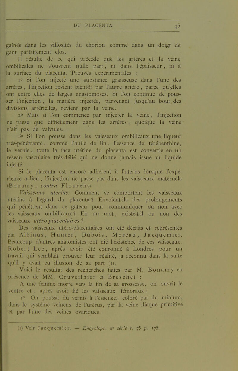 gainés dans les villosités du chorion comme dans un doigt de gant parfaitement clos. Il résulte de ce qui précède que les artères et la veine ombilicales ne s'ouvrent nulle part, ni dans l'épaisseur , ni à la surface du placenta. Preuves expérimentales : 1° Si l'on injecte une substance graisseuse dans l'une des artères , l'injection revient bientôt par l'autre artère , parce qu'elles ont entre elles de larges anastomoses. Si l'on continue de pous- ser l'injection, la matière injectée, parvenant jusqu'au bout des divisions artérielles, revient par la veine. 2° Mais si l'on commence par injecter la veine , l'injection ne passe que difficilement dans les artères , quoique la veine n'ait pas de valvules. 3° Si l'on pousse dans les vaisseaux ombilicaux une liqueur très-pénétrante, comme l'huile de lin , l'essence de térébenthine, le vernis , toute la face utérine du placenta est convertie en un réseau vasculaire très-délié qui ne donne jamais issue au liquide injecté. Si le placenta est encore adhérent à l'utérus lorsque l'expé- rience a lieu , l'injection ne passe pas dans les vaisseaux maternels (Bonamy, cotiù^a Flourens). Vaisseaux utérins. Comment se comportent les vaisseaux utérins à l'égard du placenta ? Envoient-ils des prolongements qui pénètrent dans ce gâteau pour communiquer ou non avec les vaisseaux ombilicaux ? En un mot, existe-t-il ou non des vaisseaux utéro-placentaires ? Des vaisseaux utéro-placentaires ont été décrits et représentés par Albinus, Hunter, Dubois, Moreau., Jacquemier. Beaucoup d'autres anatomistes ont nié l'existence de ces vaisseaux. Robert Lee, après avoir été couronné à Londres pour un travail qui semblait prouver leur réalité, a reconnu dans la suite qu'il y avait eu illusion de sa part (i). Voici le résultat des recherches faites par M. Bonamy en présence de MM. Cruveilhier et Breschet : A une femme morte vers la fin de sa grossesse, on ouvrit le ventre et, après avoir lié les vaisseaux fémoraux : jo On poussa du vernis à l'essence, coloré par du minium, dans le système veineux de l'utérus, par la veine iliaque primitive et par l'une des veines ovariques. (1) Voir Jacquemier — Encyclogr. 2 série t. p. lyô.