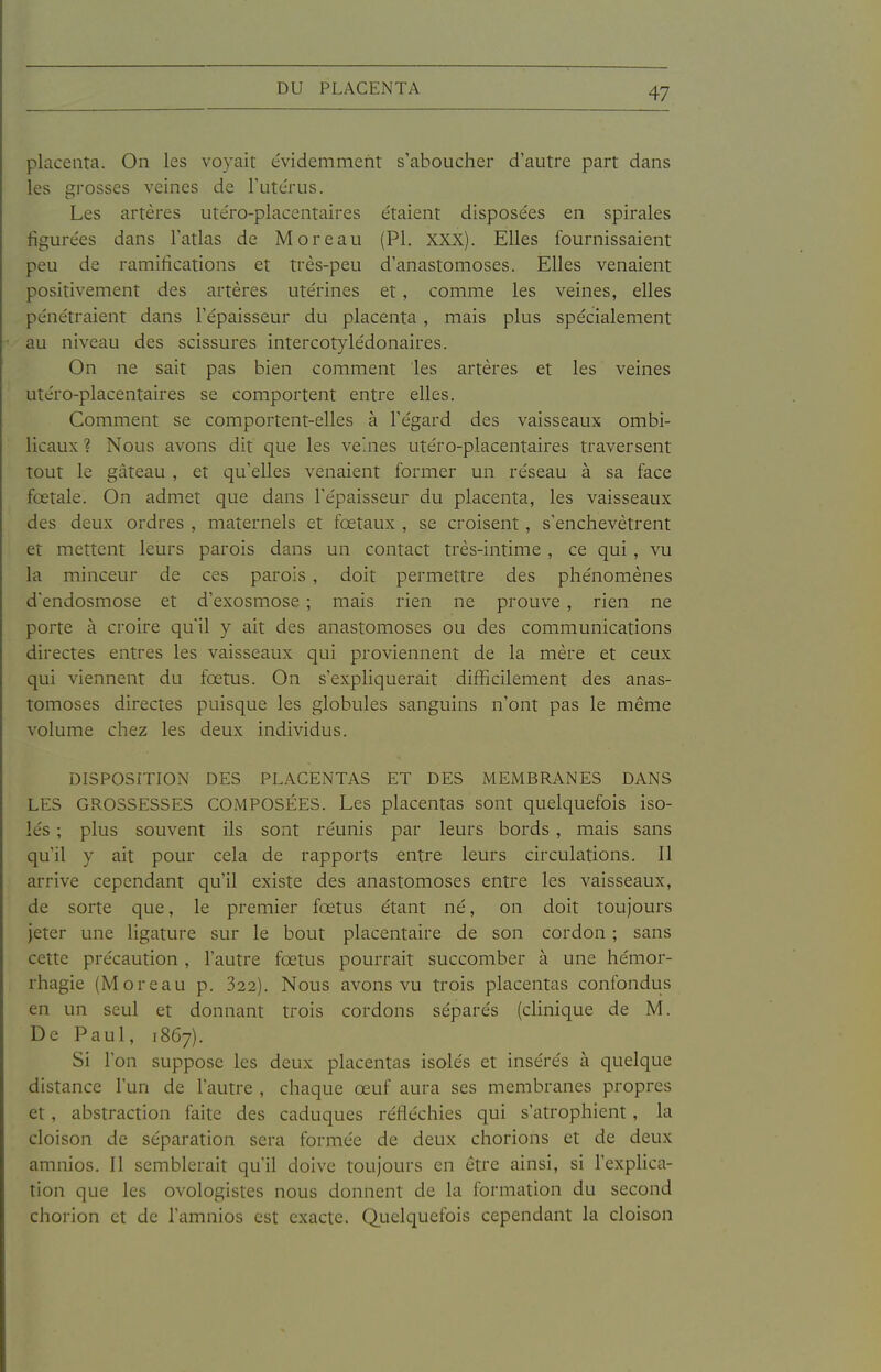 placenta. On les voyait e'videmment s'aboucher d'autre part dans les grosses veines de l'utérus. Les artères utéro-placentaires étaient disposées en spirales figurées dans l'atlas de M or eau (Pl. XXX). Elles fournissaient peu de ramifications et très-peu d'anastomoses. Elles venaient positivement des artères utérines et, comme les veines, elles pénétraient dans l'épaisseur du placenta, mais plus spécialement au niveau des scissures intercotylédonaires. On ne sait pas bien comment les artères et les veines utéro-placentaires se comportent entre elles. Comment se comportent-elles à l'égard des vaisseaux ombi- licaux ? Nous avons dit que les ve'.nes utéro-placentaires traversent tout le gâteau , et qu'elles venaient former un réseau à sa face fœtale. On admet que dans l'épaisseur du placenta, les vaisseaux des deux ordres , maternels et fœtaux , se croisent, s'enchevêtrent et mettent leurs parois dans un contact très-intime , ce qui , vu la minceur de ces parois, doit permettre des phénomènes d'endosmose et d'exosmose ; mais rien ne prouve , rien ne porte à croire qu'il y ait des anastomoses ou des communications directes entres les vaisseaux qui proviennent de la mère et ceux qui viennent du fœtus. On s'expliquerait difficilement des anas- tomoses directes puisque les globules sanguins n'ont pas le même volume chez les deux individus. DISPOSITION DES PLACENTAS ET DES MEMBRANES DANS LES GROSSESSES COMPOSÉES. Les placentas sont quelquefois iso- lés ; plus souvent ils sont réunis par leurs bords, mais sans qu'il y ait pour cela de rapports entre leurs circulations. Il arrive cependant qu'il existe des anastomoses entre les vaisseaux, de sorte que, le premier fœtus étant né, on doit toujours Jeter une ligature sur le bout placentaire de son cordon ; sans cette précaution , l'autre fœtus pourrait succomber à une hémor- rhagie (M or eau p. 322). Nous avons vu trois placentas confondus en un seul et donnant trois cordons séparés (cHnique de M. De Paul, 1867). Si l'on suppose les deux placentas isolés et insérés à quelque distance l'un de l'autre , chaque œuf aura ses membranes propres et, abstraction faite des caduques réfléchies qui s'atrophient, la cloison de séparation sera formée de deux chorions et de deux amnios. Il semblerait qu'il doive toujours en être ainsi, si l'explica- tion que les ovologistes nous donnent de la formation du second chorion et de l'amnios est exacte. Quelquefois cependant la cloison