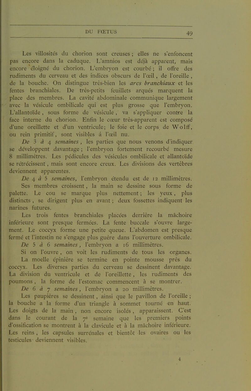 Les villosités du chorion sont creuses ; elles ne s'enfoncent pas encore dans la caduque. L'amnios est déjà apparent, mais encore éloigné du chorion. L'embryon est courbé ; il offre des rudiments du cerveau et des indices obscurs de l'œil, de l'oreille , de la bouche. On distingue très-bien leâ arcs branchiaux et les fentes branchiales. De très-petits feuillets arqués marquent la place des membres. La cavité abdominale communique largement avec la vésicule ombilicale qui est plus grosse que l'embryon. L'allantoide, sous forme de vésicule, va s'appliquer contre la face interne du chorion. Enfin le cœur très-apparent est composé d'une oreillette et d'un ventricule; le foie et le corps de Wolff, ou rein primitif, sont visibles a l'œil nu. De 3 à 4. semaines, les parties que nous venons d'indiquer se développent davantage ; l'embryon fortement recourbé mesure 8 millimètres. Les pédicules des vésicules ombilicale et allantoïde se rétrécissent, mais sont encore creux. Les divisions des vertèbres deviennent apparentes. De 4^5 semaines, l'embryon étendu est de 12 millimètres. Ses membres croissent, la main se dessine sous forme de palette. Le cou se marque plus nettement ; les yeux, plus distincts , se dirigent plus en avant ; deux fossettes indiquent les narines futures. Les trois fentes branchiales placées derrière la mâchoire inférieure sont presque fermées. La fente buccale s'ouvre large- ment. Le coccyx forme une petite queue. L'abdomen est presque fermé et l'intestin ne s'engage plus guère dans l'ouverture ombilicale. De 5 à 6 semaines, l'embryon a 16 millimètres. Si on l'ouvre , on voit les rudiments de tous les organes. La moelle épinière se termine en pointe mousse près du coccyx. Les diverses parties du cerveau se dessinent davantage. La division du ventricule et de l'oreillette , les rudiments des poumons , la forme de l'estomac commencent à se montrer. De 6 à 7 semaines, l'embryon a 20 millimètres. Les paupières se dessinent, ainsi que le pavillon de l'oreille ; la bouche a la forme d'un triangle à sommet tourné en haut. Les doigts de la main, non encore isolés, apparaissent. C'est dans le courant de la 7^ semaine que les premiers points d'ossification se montrent à la clavicule et à la mâchoire inférieure. Les reins , les capsules surrénales et bientôt les ovaires ou les testicules- deviennent visibles. 4