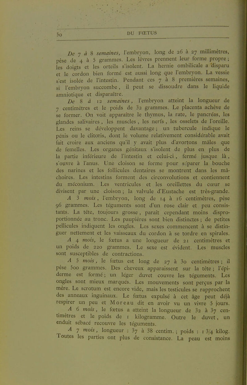 Z)e 7 a 8 semaines, l'embryon, long de 26 à 27 millimètres, pèse de 4 à 5 grammes. Les lèvres prennent leur forme propre ; les doigts et les orteils s'isolent. La hernie ombilicale a 'disparu et le cordon bien formé est aussi long que l'embryon. La vessie s'est isolée de l'intestin. Pendant ces 7 à 8 premières semaines, si l'embryon succombe , il peut se dissoudre dans le liquide amniotique et disparaître. De S à 12 semâmes, l'embryon atteint la longueur de 7 centimètres et le poids de 32 grammes. Le placenta achève de se former. On voit apparaître le thymus, la rate, le pancréas, les glandes salivaires , les muscles , les nerfs , les osselets de l'oreille. Les reins se développent davantage ; un tubercule indique le pénis ou le clitoTis, dont le volume relativement considérable avait fait croire aux anciens qu'il y avait plus d'avortons mâles que de femelles. Les organes génitaux s'isolent de plus en plus de la partie inférieure de l'intestin et celui-ci , fermé jusque là , s'ouvre à l'anus. Une cloison se forme pour séparer la bouche des narines et les follicules dentaires se montrent dans les mâ- choires. Les intestins forment des circonvolutions et contiennent du méconium. Les ventricules et les oreillettes du cœur se divisent par une cloison ; la valvule d'Eustache est très-grande. A 3 mois , l'embryon, long de 14 à 16 centimètres, pèse 96 grammes. Les téguments sont d'un rose clair et peu consis- tants. La tête, toujours grosse, paraît cependant moins dispro- portionnée au tronc. Les paupières sont bien distinctes ; de petites pelHcules indiquent les ongles. Les sexes commencent à se distin- guer nettement et les vaisseaux du cordon à se tordre en spirales. A 4 mois, le fœtus a une longueur de 21 centimètres et un poids de 220 grammes. Le sexe est évident. Les muscles sont susceptibles de contractions. A 5 mois, le fœtus est long de 27 à 3o centimètres ; il pèse 5oo grammes. Des cheveux apparaissent sur la tête ; l'épi- derme est formé ; un léger duvet couvre les téguments. Les ongles sont mieux marqués. Les mouvements sont perçus par la mère. Le scrotum est encore vide, mais les testicules se rapprochent des anneaux inguinaux. Le fœtus expulsé à cet âge peut déjà respirer un peu et M or eau dit en avoir vu un vivre 5 jours. A 6 mois, le fœtus a atteint la longueur de 32 à 37 cen- timètres et le poids de i kilogramme. Outre le duvet, un enduit sébacé recouvre les téguments. A 7 mois, longueur : 37 à 38 centim. ; poids : i 3/4 kilog. Toutes les parties ont plus de consistance. La peau est moins