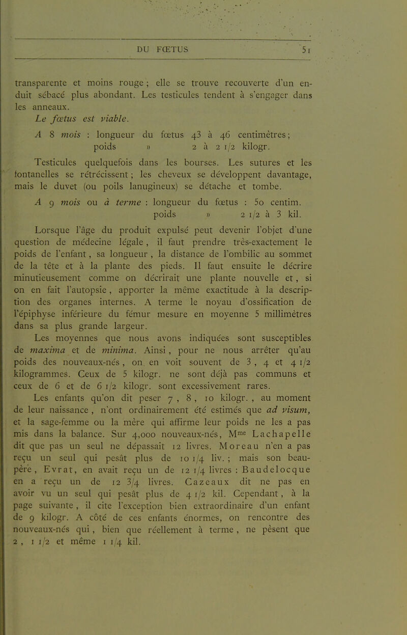 transparente et moins rouge ; elle se trouve recouverte d'un en- duit sébacé plus abondant. Les testicules tendent à s'engager dans les anneaux. Le fœtus est viable. A 8 mois : longueur du fœtus 43 à 46 centimètres ; poids » 2 à 2 1/2 kilogr. Testicules quelquefois dans les bourses. Les sutures et les lontanelles se rétrécissent ; les cheveux se développent davantage, mais le duvet (ou poils lanugineux) se détache et tombe. A 9 mois ou à terme : longueur du fœtus : 5o centim. poids » 2 1/2 à 3 kil. Lorsque l'âge du produit expulsé peut devenir l'objet d'une question de médecine légale, il faut prendre très-exactement le poids de l'enfant, sa longueur , la distance de l'ombilic au sommet de la tête et à la plante des pieds. Il faut ensuite le décrire minutieusement comme on décrirait une plante nouvelle et, si on en fait l'autopsie , apporter la même exactitude à la descrip- tion des organes internes. A terme le noyau d'ossification de l'épiphyse inférieure du fémur mesure en moyenne 5 millimètres dans sa plus grande largeur. Les moyennes que nous avons indiquées sont susceptibles de maxima et de minima. Ainsi, pour ne nous arrêter qu'au poids des nouveaux-nés, on en voit souvent de 3, 4 et 41/2 kilogrammes. Ceux de 5 kilogr. ne sont déjà pas communs et ceux de 6 et de 61/2 kilogr. sont excessivement rares. Les enfants qu'on dit peser 7 , 8 , 10 kilogr. , au moment de leur naissance , n'ont ordinairement été estimés que ad visum, et la sage-femme ou la mère qui affirme leur poids ne les a pas mis dans la balance. Sur 4,000 nouveaux-nés, M™'^ Lachapelle dit que pas un seul ne dépassait 12 livres. M or eau n'en a pas reçu un seul qui pesât plus de 10 1/4 liv. ; mais son beau- père, Evrat, en avait reçu un de 12 1/4 livres : Baudelocque en a reçu un de 12 3/4 livres. Gaz eaux dit ne pas en avoir vu un seul qui pesât plus de 41/2 kil. Cependant, à la page suivante, il cite l'exception bien extraordinaire d'un enfant de 9 kilogr. A côté de ces enfants énormes, on rencontre des nouveaux-nés qui , bien que réellement à terme , ne pèsent que 2 , 11/2 et même i 1/4 kil.