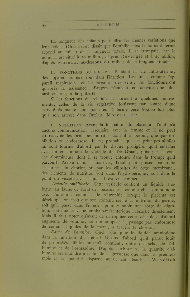 La longueur des enfants peut offrir les mêmes variations que leur poids. Chaussier disait que l'ombilic chez le fœtus à terme répond au milieu de la longueur totale. Il se trompait, car le nombril est situé à 20 millim., d'après Devergie et à 27 millim, d'après M or eau, au-dessous du milieu de la longueur totale. II. FONCTIOiNS DU FŒTUS. Pendant la vie intra-utérine, des appareils entiers sont dans l'inaction. Les uns , comme l'ap- pareil respiratoire et les organes des sens , ne fonctionneront qu'après la naissance ; d'autres n'entrent en activité que plus tard encore, à la puberté. Si les fonctions de relation se bornent à quelques mouve- ments , celles de la vie végétative jouissent par contre d'une activité étonnante, puisque l'œuf à terme pèse 80,000 fois plus qu'à son arrivée dans l'utérus (M or eau, 413). I. NUTRITION. Avant la formation du placenta, l'œuf n'a aucune communication vasculaire avec la femme et il ne peut en recevoir les principes nutritifs dont il a besoin, que par im- bibition ou endosmose. Il est probable que les principes alibiles lui sont fournis d'abord par le disque proligère, qu'il entraîne avec lui en quittant la vésicule de De Graaf, puis par la cou- che albumineuse dont il se trouve entouré dans la trompe qu'il parcourt. Arrivé dans la matrice , l'œuf peut puiser par toute la surface du chorion ou par les villosités de cette membrane , des éléments de nutrition soit dans l'hydropérione , soit dans le point du viscère avec lequel il est en contact. Vésicule ombilicale. Cette vésicule contient un liquide ana- logue au jaune de l'œuf des oiseaux et, comme elle communique avec l'intestin, comme elle s'atrophie lorsque le placenta est développé, on croit que son contenu sert à la nutrition du germe, soit qu'il passe dans l'intestin pour y subir une sorte de diges- tion, soit que la veine omphalo-mésentérique l'absorbe directement. Mais il faut noter qu'avant de s'atrophier cette vésicule a d'abord augmenté de volume , ce qui suppose le passage par endosmose de certains liquides de la mère, à travers le chorion. Faux de Vamnios. Quel rôle joue le liquide amniotique dans la nutrition du fœtus? Disons d'abord qu'il paraît jouir de propriétés alibiles puisqu'il contient, outre des sels, de l'al- bumine et de l'osmazôme. D'après Lobstein, la quantité d'al- bumine est moindre à la fin de la grossesse que dans les premiers mois et la quantité disparue aurait été absorbée. Weydlich