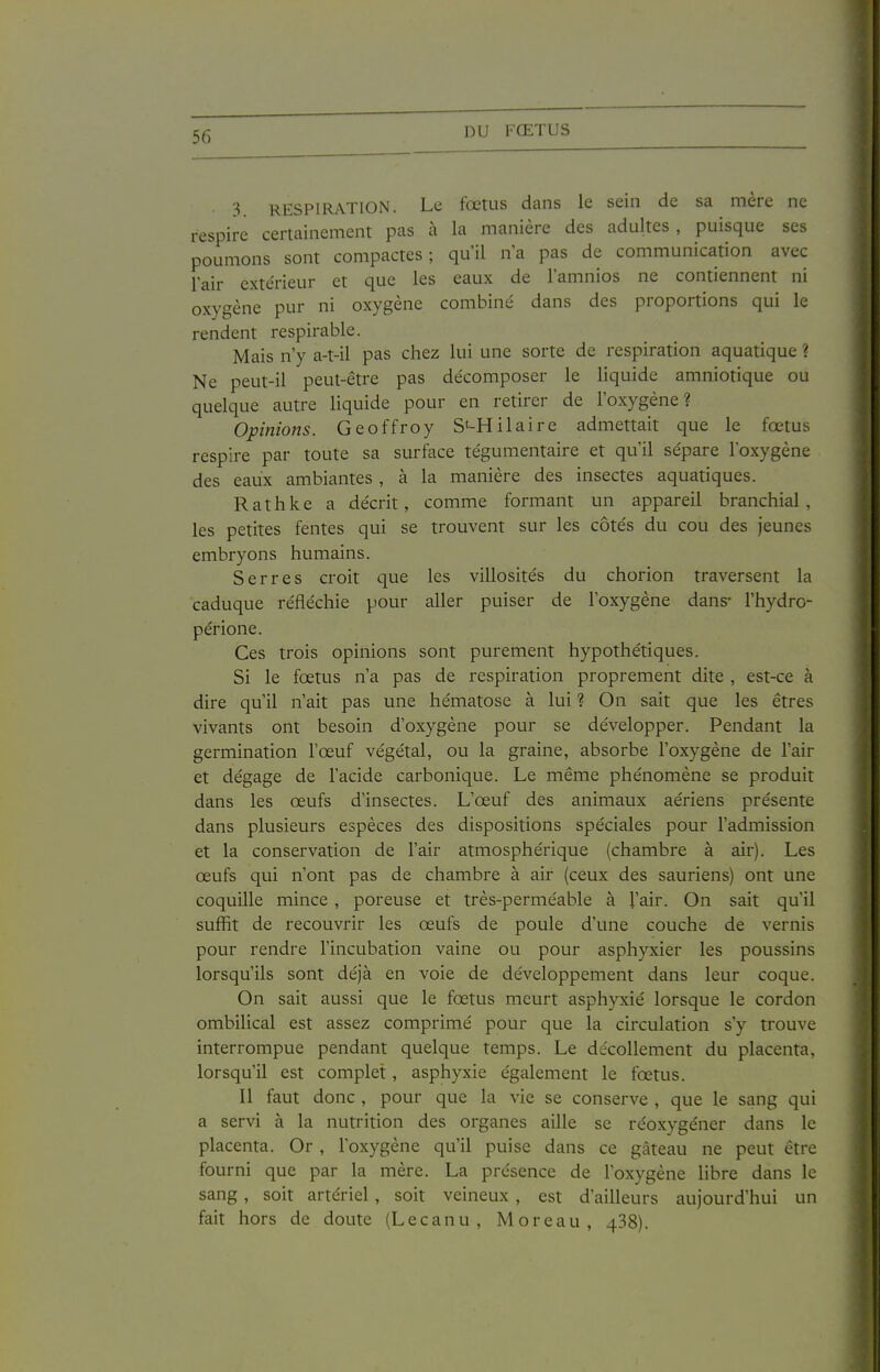 3 RESPIRATION. Le fœtus dans le sein de sa mère ne respire certainement pas à la manière des adultes , puisque ses poumons sont compactes; qu'il n'a pas de communication avec l'air extérieur et que les eaux de l'amnios ne contiennent ni oxygène pur ni oxygène combiné dans des proportions qui le rendent respirable. Mais n'y a-t-il pas chez lui une sorte de respiration aquatique ? Ne peut-il peut-être pas décomposer le liquide amniotique ou quelque autre liquide pour en retirer de l'oxygène? Opinions. Geoffroy S'-Hilaire admettait que le fœtus respire par toute sa surface tégumentaire et qu'il sépare l'oxygène des eaux ambiantes , à la manière des insectes aquatiques. Rathke a décrit, comme formant un appareil branchial, les petites fentes qui se trouvent sur les côtés du cou des jeunes embryons humains. Serres croit que les villosités du chorion traversent la caduque réfléchie pour aller puiser de l'oxygène dans- l'hydro- périone. Ces trois opinions sont purement hypothétiques. Si le fœtus n'a pas de respiration proprement dite , est-ce à dire qu'il n'ait pas une hématose à lui ? On sait que les êtres vivants ont besoin d'oxygène pour se développer. Pendant la germination l'œuf végétal, ou la graine, absorbe l'oxygène de l'air et dégage de l'acide carbonique. Le même phénomène se produit dans les œufs d'insectes. L'œuf des animaux aériens présente dans plusieurs espèces des dispositions spéciales pour l'admission et la conservation de l'air atmosphérique (chambre à air). Les œufs qui n'ont pas de chambre à air (ceux des sauriens) ont une coquille mince , poreuse et très-perméable à l'air. On sait qu'il suffit de recouvrir les œufs de poule d'une couche de vernis pour rendre l'incubation vaine ou pour asphyxier les poussins lorsqu'ils sont déjà en voie de développement dans leur coque. On sait aussi que le fœtus meurt asphyxié lorsque le cordon ombilical est assez comprimé pour que la circulation s'y trouve interrompue pendant quelque temps. Le décollement du placenta, lorsqu'il est complet, asphyxie également le fœtus. Il faut donc , pour que la vie se conserve , que le sang qui a servi à la nutrition des organes aille se réoxygéner dans le placenta. Or , l'oxygène qu'il puise dans ce gâteau ne peut être fourni que par la mère, La présence de l'oxygène hbre dans le sang, soit artériel, soit veineux , est d'ailleurs aujourd'hui un fait hors de doute (Lecanu, Moreau, 438).