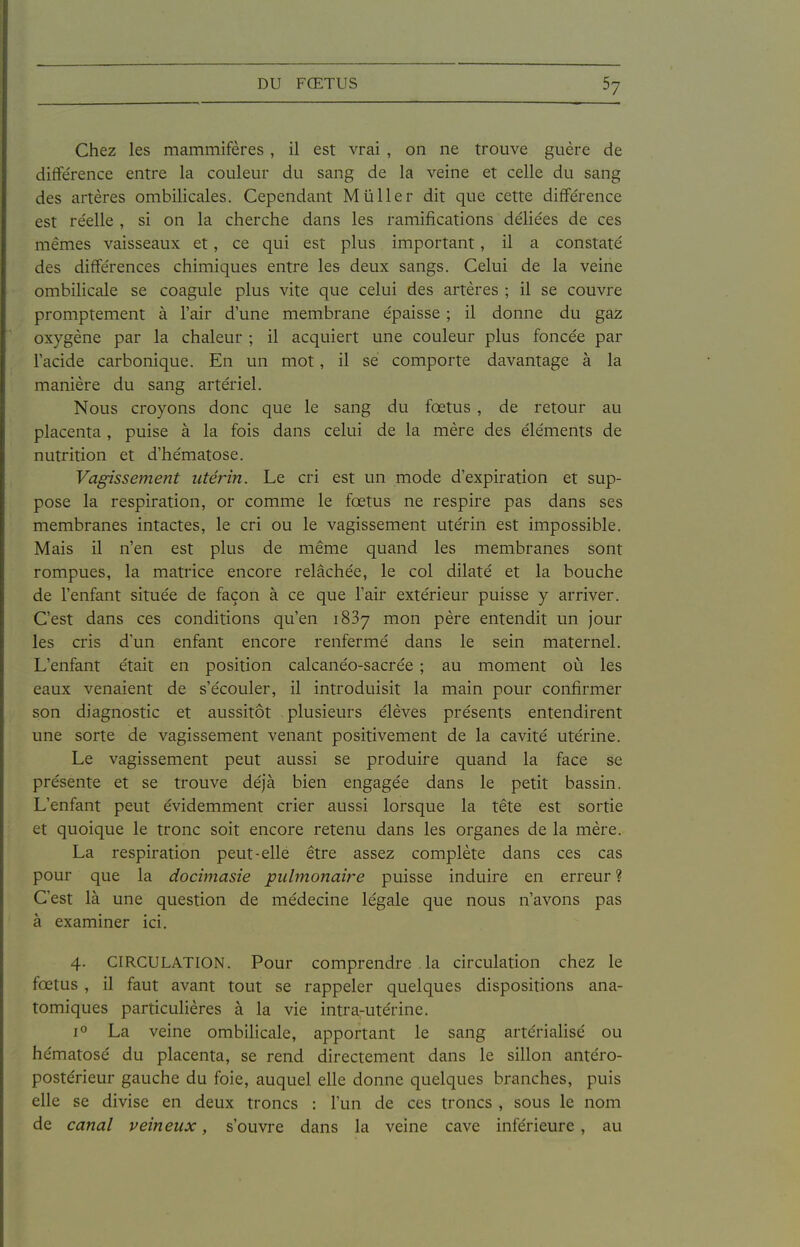 Chez les mammifères, il est vrai , on ne trouve guère de différence entre la couleur du sang de la veine et celle du sang des artères ombilicales. Cependant Mû lier dit que cette différence est re'elle , si on la cherche dans les ramifications déliées de ces mêmes vaisseaux et, ce qui est plus important, il a constaté des différences chimiques entre les deux sangs. Celui de la veine ombilicale se coagule plus vite que celui des artères ; il se couvre promptement à l'air d une membrane épaisse ; il donne du gaz oxygène par la chaleur ; il acquiert une couleur plus foncée par l'acide carbonique. En un mot, il se comporte davantage à la manière du sang artériel. Nous croyons donc que le sang du fœtus , de retour au placenta , puise à la fois dans celui de la mère des éléments de nutrition et d'hématose. Vagissement utérin. Le cri est un mode d'expiration et sup- pose la respiration, or comme le fœtus ne respire pas dans ses membranes intactes, le cri ou le vagissement utérin est impossible. Mais il n'en est plus de même quand les membranes sont rompues, la matrice encore relâchée, le col dilaté et la bouche de l'enfant située de façon à ce que l'air extérieur puisse y arriver. C'est dans ces conditions qu'en iSBy mon père entendit un jour les cris d'un enfant encore renfermé dans le sein maternel. L'enfant était en position calcanéo-sacrée ; au moment où les eaux venaient de s'écouler, il introduisit la main pour confirmer son diagnostic et aussitôt plusieurs élèves présents entendirent une sorte de vagissement venant positivement de la cavité utérine. Le vagissement peut aussi se produire quand la face se présente et se trouve déjà bien engagée dans le petit bassin. L'enfant peut évidemment crier aussi lorsque la tête est sortie et quoique le tronc soit encore retenu dans les organes de la mère. La respiration peut-elle être assez complète dans ces cas pour que la docimasie pulmonaire puisse induire en erreur? C'est là une question de médecine légale que nous n'avons pas à examiner ici. 4. CIRCULATION. Pour comprendre la circulation chez le fœtus , il faut avant tout se rappeler quelques dispositions ana- tomiques particulières à la vie intra-utérine. 1° La veine ombilicale, apportant le sang artérialisé ou hématose du placenta, se rend directement dans le sillon antéro- postérieur gauche du foie, auquel elle donne quelques branches, puis elle se divise en deux troncs : l'un de ces troncs , sous le nom de canal veineux, s'ouvre dans la veine cave inférieure, au