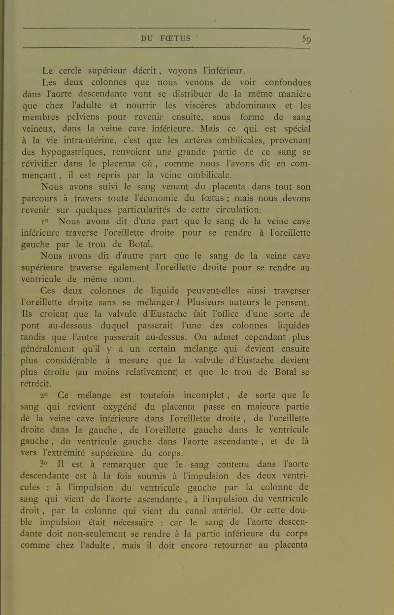 Le cercle supe'rieur de'crit, voyons l'inférieur. Les deux colonnes que nous venons de voir confondues dans l'aorte descendante vont se distribuer de la même manière que chez l'adulte et nourrir les viscères abdominaux et les membres pelviens pour revenir ensuite, sous forme de sang veineux, dans la veine cave inférieure. Mais ce qui est spécial à la vie intra-utérine, c'est que les artères ombilicales, provenant des hypogastriques, renvoient une grande partie de ce sang se révivifier dans le placenta où , comme nous l'avons dit en com- mençant , il est repris par la veine ombilicale. Nous avons suivi le sang venant du placenta dans tout son parcours à travers toute l'économie du fœtus ; mais nous devons revenir sur quelques particularités de cette circulation. 1° Nous avons dit d'une part que le sang de la veine cave inférieure traverse l'oreillette droite pour se rendre à l'oreillette gauche par le trou de Botal. Nous avons dit d'autre part que le sang de la veine cave supérieure traverse également l'oreillette droite pour se rendre au ventricule de même nom. Ces deux colonnes de liquide peuvent-elles ainsi traverser l'oreillette droite sans se mélanger ? Plusieurs auteurs le pensent. Ils croient que la valvule d'Eustache fait l'ofiîce d'une sorte de pont au-dessous duquel passerait l'une des colonnes liquides tandis que l'autre passerait au-dessus. On admet cependant plus généralement qu'il y a un certain mélange qui devient ensuite plus considérable à mesure que la valvule d'Eustache devient plus étroite (au moins relativement) et que le trou de Botal se rétrécit. 2° Ce mélange est toutefois incomplet, de sorte que le sang qui revient oxygéné du placenta passe en majeure partie de la veine cave inférieure dans l'oreillette droite , de l'oreillette droite dans la gauche , de l'oreillette gauche dans le ventricule gauche, du ventricule gauche dans l'aorte ascendante , et de là vers l'extrémité supérieure du corps. 3° Il est à remarquer que le sang contenu dans l'aorte descendante est à la fois soumis à l'impulsion des deux ventri- cules : à l'impulsion du ventricule gauche par la colonne de sang qui vient de l'aorte ascendante , à l'impulsion du ventricule droit, par la colonne qui vient du canal artériel. Or cette dou- ble impulsion était nécessaire : car le sang de l'aorte descen- dante doit non-seulement se rendre à la partie inférieure du corps comme chez l'adulte, mais il doit encore retourner au placenta