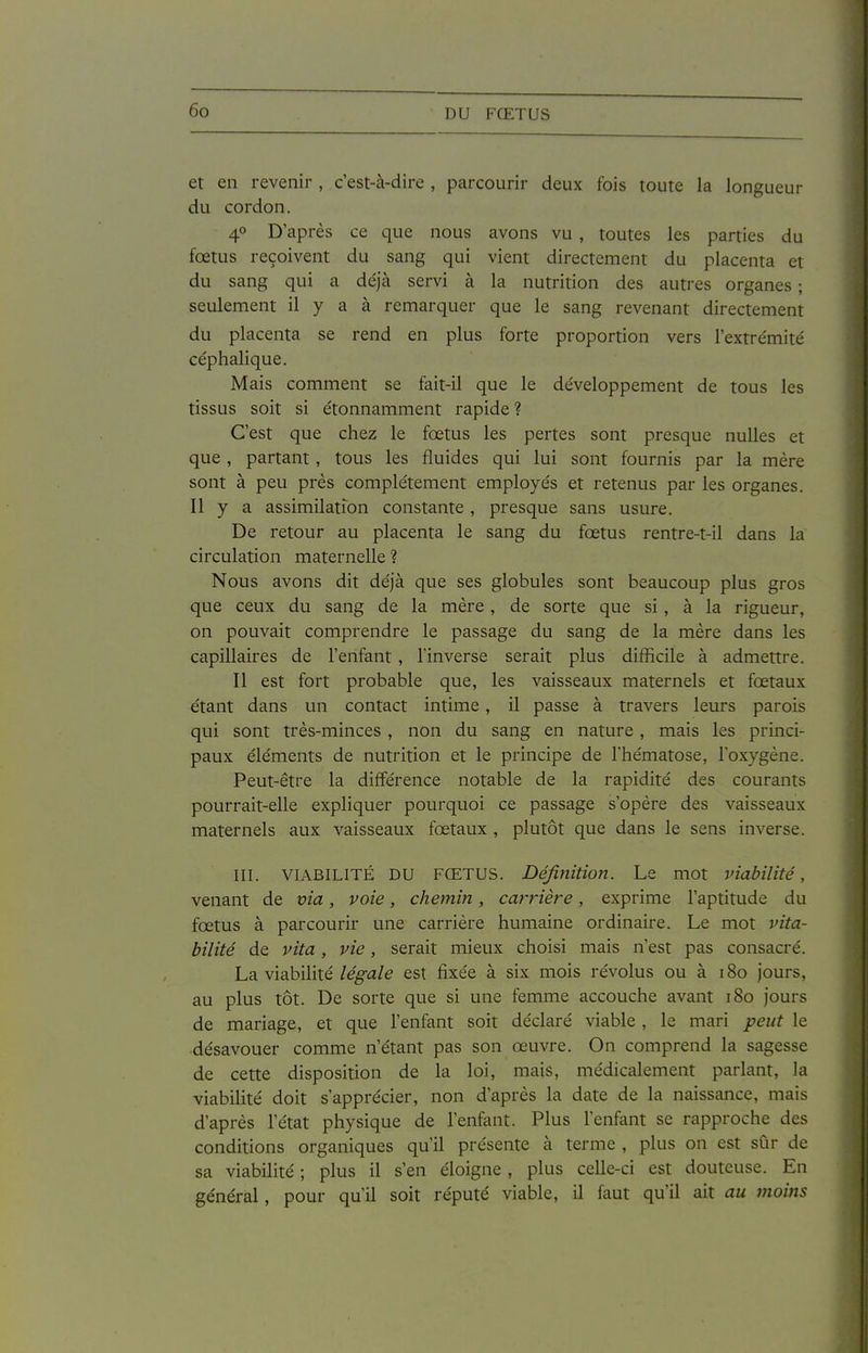 et en revenir , c'est-à-dire , parcourir deux fois toute la longueur du cordon. 40 D'après ce que nous avons vu , toutes les parties du fœtus reçoivent du sang qui vient directement du placenta et du sang qui a déjà servi à la nutrition des autres organes ; seulement il y a à remarquer que le sang revenant directement du placenta se rend en plus forte proportion vers l'extrémité' céphalique. Mais comment se fait-il que le développement de tous les tissus soit si étonnamment rapide ? C'est que chez le fœtus les pertes sont presque nulles et que , partant, tous les fluides qui lui sont fournis par la mère sont à peu près complètement employés et retenus par les organes. Il y a assimilation constante, presque sans usure. De retour au placenta le sang du fœtus rentre-t-il dans la circulation maternelle ? Nous avons dit déjà que ses globules sont beaucoup plus gros que ceux du sang de la mère, de sorte que si, à la rigueur, on pouvait comprendre le passage du sang de la mère dans les capillaires de l'enfant, l'inverse serait plus difficile à admettre. Il est fort probable que, les vaisseaux maternels et fœtaux étant dans un contact intime, il passe à travers leurs parois qui sont très-minces , non du sang en nature, mais les princi- paux éléments de nutrition et le principe de l'hématose, l'oxygène. Peut-être la différence notable de la rapidité des courants pourrait-elle expliquer pourquoi ce passage s'opère des vaisseaux maternels aux vaisseaux fœtaux , plutôt que dans le sens inverse. III. VIABILITÉ DU FŒTUS. Définition. Le mot viabilité, venant de via, voie, chemin, carrière, exprime l'aptitude du fœtus à parcourir une carrière humaine ordinaire. Le mot vita- bilité de vita, vie, serait mieux choisi mais n'est pas consacré. La viabilité/e^a/e est fixée à six mois révolus ou à 180 jours, au plus tôt. De sorte que si une femme accouche avant 180 jours de mariage, et que l'enfant soit déclaré viable, le mari peut le désavouer comme n'étant pas son œuvre. On comprend la sagesse de cette disposition de la loi, mais, médicalement parlant, la viabilité doit s'apprécier, non d'après la date de la naissance, mais d'après l'état physique de l'enfant. Plus l'enfant se rapproche des conditions organiques qu'il présente à terme , plus on est sûr de sa viabilité ; plus il s'en éloigne , plus celle-ci est douteuse. En général, pour qu'il soit réputé viable, il faut qu'il ait au moins