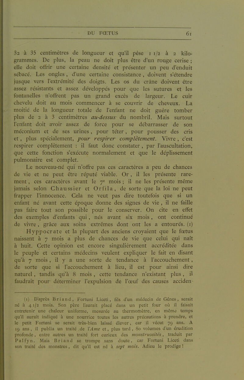 32 à 35 centimètres de longueur et qu'il pèse i 1/2 à 2 kilo- grammes. De plus, la peau ne doit plus être d'un rouge cerise ; elle doit offrir une certaine densité et présenter un peu d'enduit sébacé. Les ongles, d'une certaine consistance, doivent s'étendre jusque vers l'extrémité des doigts. Les os du crâne doivent être assez résistants et assez développés pour que les sutures et les fontanelles n'offrent pas un grand excès de largeur. Le cuir chevelu doit au mois commencer à se couvrir de cheveux. La moitié de la longueur totale de l'enfant ne doit guère tomber plus de 2 à 3 centimètres au-dessus du nombril. Mais surtout l'enfant doit avoir assez de force pour se débarrasser de son méconium et de ses urines, pour téter, pour pousser des cris et , plus spécialement, pour respirer complètement. Vivre , c'est respirer complètement : il faut donc constater , par l'auscultation, que cette fonction s'exécute normalement et que le déplissement pulmonaire est complet. Le nouveau-né qui n'offre pas ces caractères a peu de chances de vie et ne peut être réputé viable. Or , il les présente rare- ment , ces caractères avant le 7^ mois ; il ne les présente même jamais selon Chaussier et Orfila, de sorte que la loi ne peut frapper l'innocence. Cela ne veut pas dire toutefois que si un enfant né avant cette époque donne des signes de vie , il ne faille pas faire tout son possible pour le conserver. On cite en effet des exemples d'enfants qui , nés avant six mois, ont continué de vivre , grâce aux soins extrêmes dont ont les a entourés, (i) Hyppocrate et la plupart des anciens croyaient que le fœtus naissant à 7 mois a plus de chances de vie que celui qui naît à huit. Cette opinion est encore singulièrement accréditée dans le peuple et certains médecins veulent expliquer le fait en disant > [u'à 7 mois, il y a une sorte de tendance à l'accouchement, de sorte que si l'accouchement à lieu, il est pour ainsi dire naturel, tandis qu'à 8 mois , cette tendance n'existant plus, il faudrait pour déterminer l'expulsion de l'œuf des causes acciden- (1) D'après Briand, Fortuni Liceti , fils d'un médecin de Gênes, serait né à 41/2 mois. Son père l'aurait placé dans un petit four où il faisait entretenir une chaleur uniforme, mesurée au thermomètre, en même temps qu'il aurait indiqué à une nourrice toutes les autres précautions à prendre, et le petit Fortuni se serait très-bien laissé élever, car il vécut 79 ans. A 19 ans, il publia un traité .de YAme et, plus tard, 80 volumes d'un érudition profonde, entre autres un traité fort curieux des monstruosités, traduit par Palfyn. Mais Briand se trompe sans doute, car Fortuni Liceti dans son traité des monstres, dit qu'il est né à sept mois. Adieu le prodige 1