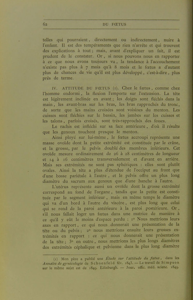 telles qui pourraient, directement ou indirectement, nuire à l'enfant. Il est des tempéraments que rien n'arrête et qui trouvent des explications à tout ; mais, avant d'expliquer un fait, il est prudent de le constater. Or , si nous pouvons nous en rapporter à ce que nous avons toujours vu , la tendance à l'accouchement n'existe pas plus à 7 mois qu'à 8 mois et le fœtus a d'autant plus de chances de vie qu'il est plus développé , c'est-à-dire , plus près de terme. IV. ATTITUDE DU FŒTUS (i). Chez le fœtus , comme chez l'homme endormi , la flexion l'emporte sur l'extension. La tête est légèrement inclinée en avant ; les doigts sont fléchis dans la main, les avant-bras sur les bras, les bras rapprochés du tronc, de sorte que ks mains croisées sont voisines du menton. Les cuisses sont fléchies sur le bassin, les Jambes sur les cuisses et les talons , parfois croisés, sont très-rapprochés des fesses. Le rachis est infléchi sur sa face antérieure , d'où il résulte que les genoux touchent presque le menton. Ainsi ployé sur lui-même , le fœtus accroupi représente une masse ovoïde dont la petite extrémité est constituée par le crâne, et la grosse, par le pelvis doublé des membres inférieurs. Cet ovoïde mesure ordinairement de 26 à 28 centimètres de longueur et 14 à 16 centimètres transversalement et d'avant en arrière. Mais ses extrémités ne sont pas sphériques : elles sont plutôt ovales. Ainsi la tête a plus d'étendue de l'occiput au front que d'une bosse pariétale à l'autre , et le pelvis offre un plus long diamètre du sacrum aux genoux que d'une hanche à l'autre. L'utérus représente aussi un ovoïde dont la grosse extrémité correspond au fond de l'organe , tandis que la petite est consti- tuée par le segment inférieur , mais en même temps le diamètre qui va d'un bord à l'autre du viscère, est plus long que celui qui se rend de la paroi antérieure à la paroi postérieure. Or , s'il nous fallait loger un fœtus dans une matrice de manière à ce qu'il y eût le moins d'espace perdu : 1° Nous mettrions leurs axes en rapport, ce qui nous . donnerait une présentation de la tête ou du pelvis ; 2° nous mettrions ensuite leurs grosses ex- trémités en rapport : ce qui nous donnerait une présentation de la tête ; 3° en outre , nous mettrions les plus longs diamètres des extrémités céphalique et pelvienne dans le plus long diamètre (i) Mon père a publié une Étude sur l'attitude du fœtus, dans les A nnales de gynécologie de S c h o e n f e 1 d fév. 1848. — Le travail de Simpson sur le même sujet est de 1849. Edinburgh. — Jour, offic. méd. scienc. 1849.